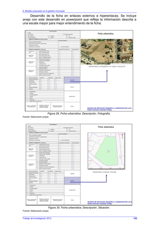 6. Modelo propuesto en la gestión municipal
Trabajo de Investigación 2012
Desarrollo de la ficha en enlaces externos e hiperenlaces. Se incluye
anejo con este desarrollo en powerpoint que refleja la información descrita a
una escala mayor para mejor entendimiento de la ficha.
Figura 29. Ficha urbanística. Descripción. Fotografía.
Fuente: Elaboración propia.
Figura 30. Ficha urbanística. Descripción. Situación.
Fuente: Elaboración propia.
102
 