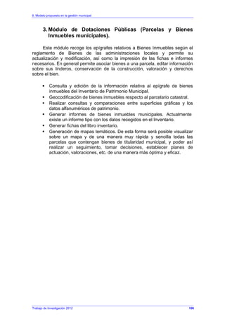 6. Modelo propuesto en la gestión municipal
Trabajo de Investigación 2012
3. Módulo de Dotaciones Públicas (Parcelas y Bienes
Inmuebles municipales).
Este módulo recoge los epígrafes relativos a Bienes Inmuebles según el
reglamento de Bienes de las administraciones locales y permite su
actualización y modificación, así como la impresión de las fichas e informes
necesarios. En general permite asociar bienes a una parcela, editar información
sobre sus linderos, conservación de la construcción, valoración y derechos
sobre el bien.
Consulta y edición de la información relativa al epígrafe de bienes
inmuebles del Inventario de Patrimonio Municipal.
Geocodificación de bienes inmuebles respecto al parcelario catastral.
Realizar consultas y comparaciones entre superficies gráficas y los
datos alfanuméricos de patrimonio.
Generar informes de bienes inmuebles municipales. Actualmente
existe un informe tipo con los datos recogidos en el Inventario.
Generar fichas del libro inventario.
Generación de mapas temáticos. De esta forma será posible visualizar
sobre un mapa y de una manera muy rápida y sencilla todas las
parcelas que contengan bienes de titularidad municipal, y poder así
realizar un seguimiento, tomar decisiones, establecer planes de
actuación, valoraciones, etc. de una manera más óptima y eficaz.
106
 