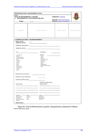 Sistemas de Información Geográfica: La Administración Local. Ramón Sánchez-Valverde Cornejo
Trabajo de Investigación 2012 13 - 39
Figura 36. Ficha de Mantenimiento y gestión. Equipamientos y Dotaciones Públicas.
Fuente: Elaboración propia.
107
 