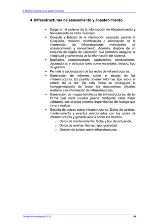 6. Modelo propuesto en la gestión municipal
Trabajo de Investigación 2012
4. Infraestructuras de saneamiento y abastecimiento.
Carga en el sistema de la información de Abastecimiento y
Saneamiento de cada municipio.
Consulta y Edición de la información asociada: permite la
búsqueda, creación, modificación o eliminación de la
información de infraestructuras municipales de
abastecimiento y saneamiento. Además, dispone de un
conjunto de reglas de validación que permiten asegurar la
integridad y coherencia de la información del sistema.
Depósitos, potabilizadoras, captaciones, conducciones,
depuradoras y atributos tales como materiales, estado, tipo
de gestión.
Permite la sectorización de las redes de infraestructuras.
Generación de informes sobre el estado de las
infraestructuras. Es posible obtener informes tipo sobre el
estado de la red. De esta forma se conseguirá la
homogeneización de todos los documentos oficiales
relativos a la información de Infraestructuras.
Generación de mapas temáticos de infraestructuras, de tal
forma que cada usuario puede configurar cada mapa
utilizando sus propios criterios dependiendo del trabajo que
vaya a realizar.
Gestión de avisos sobre infraestructuras. Datos de averías,
mantenimiento y eventos relacionados con las redes de
infraestructuras y generar avisos sobre los mismos.
o Datos de mantenimiento: fecha y tipo de actuación.
o Datos de averías: fechas, tipo, gravedad.
o Gestión de avisos sobre infraestructuras.
108
 