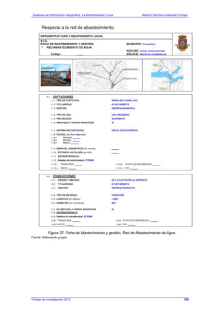 Sistemas de Información Geográfica: La Administración Local. Ramón Sánchez-Valverde Cornejo
Trabajo de Investigación 2012 13 - 41
Respecto a la red de abastecimiento:
Figura 37. Ficha de Mantenimiento y gestión. Red de Abastecimiento de Agua.
Fuente: Elaboración propia.
109
 