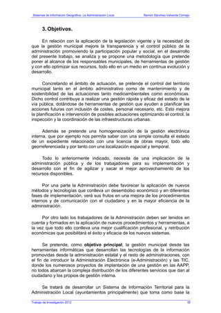 Sistemas de Información Geográfica: La Administración Local. Ramón Sánchez-Valverde Cornejo
Trabajo de Investigación 2012
3. Objetivos.
En relación con la aplicación de la legislación vigente y la necesidad de
que la gestión municipal mejore la transparencia y el control público de la
administración promoviendo la participación popular y social, en el desarrollo
del presente trabajo, se analiza y se propone una metodología que pretende
poner al alcance de los responsables municipales, de herramientas de gestión
y con ello optimizar sus recursos, todo ello en un medio en continua evolución y
desarrollo.
Concretando el ámbito de actuación, se pretende el control del territorio
municipal tanto en el ámbito administrativo como de mantenimiento y de
sostenibilidad de las actuaciones tanto medioambientales como económicas.
Dicho control contribuye a realizar una gestión rápida y eficaz del estado de la
vía pública, dotándose de herramientas de gestión que ayuden a planificar las
acciones futuras con inclusión de costes, personal necesario, etc. Esto mejora
la planificación e intervención de posibles actuaciones optimizando el control, la
inspección y la coordinación de las infraestructuras urbanas.
Además se pretende una homogeneización de la gestión electrónica
interna, que por ejemplo nos permita saber con una simple consulta el estado
de un expediente relacionado con una licencia de obras mayor, todo ello
georreferenciada y por tanto con una localización espacial y temporal.
Todo lo anteriormente indicado, necesita de una implicación de la
administración pública y de los trabajadores para su implementación y
desarrollo con el fin de agilizar y sacar el mejor aprovechamiento de los
recursos disponibles.
Por una parte la Administración debe favorecer la aplicación de nuevos
métodos y tecnologías que conlleva un desembolso económico y en diferentes
fases de implementación, verá sus frutos en una mejora de los procedimientos
internos y de comunicación con el ciudadano y en la mayor eficiencia de la
administración.
Por otro lado los trabajadores de la Administración deben ser tenidos en
cuenta y formados en la aplicación de nuevos procedimientos y herramientas, a
la vez que todo ello conlleva una mejor cualificación profesional, y retribución
económicas que posibilitará el éxito y eficacia de los nuevos sistemas.
Se pretende, como objetivo principal, la gestión municipal desde las
herramientas informáticas que desarrollan las tecnologías de la información
promovidas desde la administración estatal y el resto de administraciones, con
el fin de introducir la Administración Electrónica (e-Administración) y las TIC,
donde los numerosos proyectos de implantación de una gestión en las AAPP,
no todos abarcan la compleja distribución de los diferentes servicios que dan al
ciudadano y los propios de gestión interna.
Se tratará de desarrollar un Sistema de Información Territorial para la
Administración Local (ayuntamientos principalmente) que toma como base la
11
 