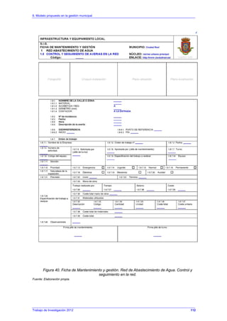 6. Modelo propuesto en la gestión municipal
Trabajo de Investigación 2012
Figura 40. Ficha de Mantenimiento y gestión. Red de Abastecimiento de Agua. Control y
seguimiento en la red.
Fuente: Elaboración propia.
112
 