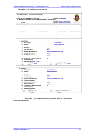 Sistemas de Información Geográfica: La Administración Local. Ramón Sánchez-Valverde Cornejo
Trabajo de Investigación 2012 13 - 45
Respecto a la red de saneamiento:
Figura 41. Ficha de Mantenimiento y gestión. Red de Saneamiento.
Fuente: Elaboración propia.
113
 