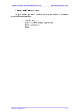 Sistemas de Información Geográfica: La Administración Local. Ramón Sánchez-Valverde Cornejo
Trabajo de Investigación 2012 13 - 47
5. Resto de Infraestructuras.
De igual manera que se ha realizado con el punto anterior se realizaría
con el resto de instalaciones.
Gas: BP, MP y AT.
Electricidad: Alta, Media y Baja Tensión.
Telecomunicaciones.
Otras.
115
 