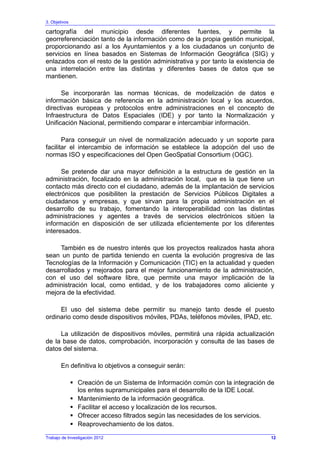 3. Objetivos
Trabajo de Investigación 2012
cartografía del municipio desde diferentes fuentes, y permite la
georreferenciación tanto de la información como de la propia gestión municipal,
proporcionando así a los Ayuntamientos y a los ciudadanos un conjunto de
servicios en línea basados en Sistemas de Información Geográfica (SIG) y
enlazados con el resto de la gestión administrativa y por tanto la existencia de
una interrelación entre las distintas y diferentes bases de datos que se
mantienen.
Se incorporarán las normas técnicas, de modelización de datos e
información básica de referencia en la administración local y los acuerdos,
directivas europeas y protocolos entre administraciones en el concepto de
Infraestructura de Datos Espaciales (IDE) y por tanto la Normalización y
Unificación Nacional, permitiendo comparar e intercambiar información.
Para conseguir un nivel de normalización adecuado y un soporte para
facilitar el intercambio de información se establece la adopción del uso de
normas ISO y especificaciones del Open GeoSpatial Consortium (OGC).
Se pretende dar una mayor definición a la estructura de gestión en la
administración, focalizado en la administración local, que es la que tiene un
contacto más directo con el ciudadano, además de la implantación de servicios
electrónicos que posibiliten la prestación de Servicios Públicos Digitales a
ciudadanos y empresas, y que sirvan para la propia administración en el
desarrollo de su trabajo, fomentando la interoperabilidad con las distintas
administraciones y agentes a través de servicios electrónicos sitúen la
información en disposición de ser utilizada eficientemente por los diferentes
interesados.
También es de nuestro interés que los proyectos realizados hasta ahora
sean un punto de partida teniendo en cuenta la evolución progresiva de las
Tecnologías de la Información y Comunicación (TIC) en la actualidad y queden
desarrollados y mejorados para el mejor funcionamiento de la administración,
con el uso del software libre, que permite una mayor implicación de la
administración local, como entidad, y de los trabajadores como aliciente y
mejora de la efectividad.
El uso del sistema debe permitir su manejo tanto desde el puesto
ordinario como desde dispositivos móviles, PDAs, teléfonos móviles, IPAD, etc.
La utilización de dispositivos móviles, permitirá una rápida actualización
de la base de datos, comprobación, incorporación y consulta de las bases de
datos del sistema.
En definitiva lo objetivos a conseguir serán:
Creación de un Sistema de Información común con la integración de
los entes supramunicipales para el desarrollo de la IDE Local.
Mantenimiento de la información geográfica.
Facilitar el acceso y localización de los recursos.
Ofrecer acceso filtrados según las necesidades de los servicios.
Reaprovechamiento de los datos.
12
 