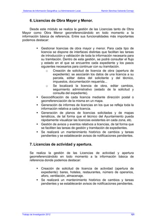 Sistemas de Información Geográfica: La Administración Local. Ramón Sánchez-Valverde Cornejo
Trabajo de Investigación 2012 13 - 53
6. Licencias de Obra Mayor y Menor.
Desde este módulo se realiza la gestión de las Licencias tanto de Obra
Mayor como Obra Menor georreferenciándolo en todo momento a la
información básica de referencia. Entre sus funcionalidades más importantes
podemos destacar:
Gestionar licencias de obra mayor y menor. Para cada tipo de
licencia se dispone de interfaces distintas que facilitan las tareas
de introducción y validación de toda la información necesaria para
su tramitación. Dentro de esta gestión, se podrá consultar el flujo
y estado en el que se encuentre cada expediente y los pasos
siguientes necesarios para continuar con su tramitación.
o Creación de solicitud de licencia de obra (apertura de
expediente): se asociarán los datos de una licencia a su
parcela, editar datos del solicitante y del técnico,
impuestos, documentación requerida...
o Se localizará la licencia de obra, editar cambios,
seguimiento administrativo (estado de la solicitud y
consulta del expediente).
Geocodificación de cada licencia mediante dirección postal o
georreferenciación de la misma en un mapa.
Generación de informes de licencias en los que se refleja toda la
información relativa a cada licencia.
Generación de planos de licencias solicitadas y de mapas
temáticos, de tal forma que el técnico del Ayuntamiento pueda
rápidamente visualizar las licencias existentes en cada zona, etc.
Gestión de avisos y eventos relativos a licencias, de tal forma que
se faciliten las tareas de gestión y tramitación de expedientes.
Se realizará un mantenimiento histórico de cambios y tareas
pendientes y se establecerán avisos de notificaciones pendientes.
7. Licencias de actividad y apertura.
Se realiza la gestión de las Licencias de actividad y apertura
georreferenciándolo en todo momento a la información básica de
referencia donde podemos destacar:
Creación de solicitud de licencia de actividad (apertura de
expediente): bares, hoteles, restaurantes, número de operarios,
aforo, ventilación, almacenaje.
Se realizará un mantenimiento histórico de cambios y tareas
pendientes y se establecerán avisos de notificaciones pendientes.
121
 