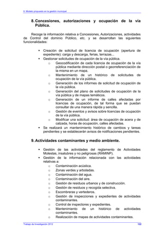 6. Modelo propuesto en la gestión municipal
Trabajo de Investigación 2012
8. Concesiones, autorizaciones y ocupación de la vía
Pública.
Recoge la información relativa a Concesiones, Autorizaciones, actividades
de Control del dominio Público, etc. y se desarrollan las siguientes
funcionalidades:
Creación de solicitud de licencia de ocupación (apertura de
expediente): carga y descarga, ferias, terrazas...
Gestionar solicitudes de ocupación de la vía pública.
o Geocodificación de cada licencia de ocupación de la vía
pública mediante dirección postal o georreferenciación de
la misma en un mapa.
o Mantenimiento de un histórico de solicitudes de
ocupación de la vía pública.
o Generación de los informes de solicitud de ocupación de
la vía pública.
o Generación del plano de solicitudes de ocupación de la
vía pública y de mapas temáticos.
o Generación de un informe de calles afectadas por
licencias de ocupación, de tal forma que se puedan
consultar de una manera rápida y sencilla.
o Gestión de eventos y avisos sobre licencias de ocupación
de la vía pública.
o Modificar una solicitud: área de ocupación de acera y de
calzada, horas de ocupación, calles afectadas.
Se realizará un mantenimiento histórico de cambios y tareas
pendientes y se establecerán avisos de notificaciones pendientes.
9. Actividades contaminantes y medio ambiente.
Gestión de las actividades del reglamento de Actividades
Molestas, insalubres y no peligrosas (RAMINP).
Gestión de la información relacionada con las actividades
relativas a:
o Contaminación acústica.
o Zonas verdes y arboladas.
o Contaminación del agua.
o Contaminación del aire.
o Gestión de residuos urbanos y de construcción.
o Gestión de residuos y recogida selectiva.
o Escombreras y vertederos.
o Gestión de inspecciones y expedientes de actividades
contaminantes.
o Control de inspectores y expedientes.
o Mantenimiento de un histórico de actividades
contaminantes.
o Realización de mapas de actividades contaminantes.
122
 