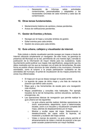 Sistemas de Información Geográfica: La Administración Local. Ramón Sánchez-Valverde Cornejo
Trabajo de Investigación 2012 13 - 55
o Generación de Informes sobre actividades
contaminantes, personalizables y adaptables a las
necesidades concretas de cada momento y cada tipo de
contaminación.
10. Otras tareas fundamentales.
Mantenimiento histórico de cambios y tareas pendientes.
Avisos de notificaciones pendientes.
11. Gestor de Eventos y Avisos.
Navegar por el mapa y consultar ámbitos de gestión.
Editar eventos para cada ámbito.
Gestión de avisos para cada ámbito.
12. Guía urbana, callejero y visualizador de internet.
Este módulo o cliente visualizador permite navegar por mapas a través de
Internet utilizando simplemente un navegador. De este modo, se garantiza la
presencia del Municipio en la red, permitiendo de una manera ágil y sencilla la
publicación de la información de mayor interés para los ciudadanos. Cada
Ayuntamiento podrá publicar sus mapas más significativos, asegurando que los
datos mostrados son los que se manejan con el resto de herramientas. De esta
forma se podrán ofrecer servicios de valor añadido a los municipios y fomentar
actividades, como el turismo o la propia participación ciudadana en las
actividades del municipio. El portal de visualización de los mapas presenta tres
zonas muy diferenciadas:
El mapa por el que se desea navegar en la parte central.
La leyenda de capas de dicho mapa y una lista de marcas de
posición que defina cada usuario.
Mapa guía y las herramientas de escala para una navegación
más intuitiva.
Mapas predefinidos y consultas más habituales. Por ejemplo
trazados de la red de transportes, centros educativos, sanitarios,
emergencias, etc.
Las operaciones básicas de navegación que permite realizar la
guía urbana son las siguientes:
o La guía urbana permite realizar distintas operaciones de
zoom: acercamiento, alejamiento, zoom a determinadas
escalas, zoom a un recuadro y visualización completa del
mapa, además de desplazamientos por el mapa.
o Mostrar y ocultar capas del mapa. Seleccionando y
deseleccionando las capas sobre la leyenda, se
mostrarán y ocultarán del mapa central.
o Vistas o marcas de posición. La guía urbana permite el
almacenamiento de vistas o marcas de posición a las que
poder acceder posteriormente con mayor facilidad.
123
 