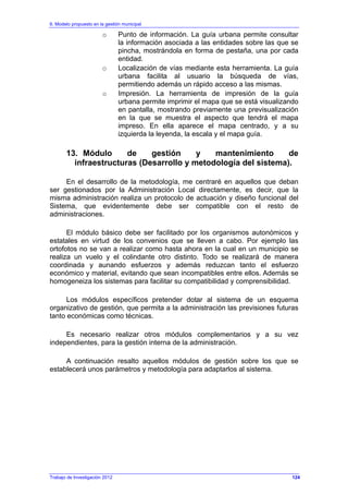 6. Modelo propuesto en la gestión municipal
Trabajo de Investigación 2012
o Punto de información. La guía urbana permite consultar
la información asociada a las entidades sobre las que se
pincha, mostrándola en forma de pestaña, una por cada
entidad.
o Localización de vías mediante esta herramienta. La guía
urbana facilita al usuario la búsqueda de vías,
permitiendo además un rápido acceso a las mismas.
o Impresión. La herramienta de impresión de la guía
urbana permite imprimir el mapa que se está visualizando
en pantalla, mostrando previamente una previsualización
en la que se muestra el aspecto que tendrá el mapa
impreso. En ella aparece el mapa centrado, y a su
izquierda la leyenda, la escala y el mapa guía.
13. Módulo de gestión y mantenimiento de
infraestructuras (Desarrollo y metodología del sistema).
En el desarrollo de la metodología, me centraré en aquellos que deban
ser gestionados por la Administración Local directamente, es decir, que la
misma administración realiza un protocolo de actuación y diseño funcional del
Sistema, que evidentemente debe ser compatible con el resto de
administraciones.
El módulo básico debe ser facilitado por los organismos autonómicos y
estatales en virtud de los convenios que se lleven a cabo. Por ejemplo las
ortofotos no se van a realizar como hasta ahora en la cual en un municipio se
realiza un vuelo y el colindante otro distinto. Todo se realizará de manera
coordinada y aunando esfuerzos y además reduzcan tanto el esfuerzo
económico y material, evitando que sean incompatibles entre ellos. Además se
homogeneiza los sistemas para facilitar su compatibilidad y comprensibilidad.
Los módulos específicos pretender dotar al sistema de un esquema
organizativo de gestión, que permita a la administración las previsiones futuras
tanto económicas como técnicas.
Es necesario realizar otros módulos complementarios y a su vez
independientes, para la gestión interna de la administración.
A continuación resalto aquellos módulos de gestión sobre los que se
establecerá unos parámetros y metodología para adaptarlos al sistema.
124
 