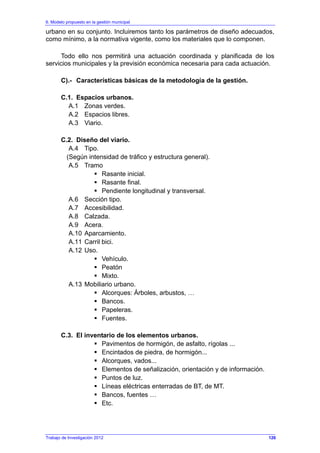 6. Modelo propuesto en la gestión municipal
Trabajo de Investigación 2012
urbano en su conjunto. Incluiremos tanto los parámetros de diseño adecuados,
como mínimo, a la normativa vigente, como los materiales que lo componen.
Todo ello nos permitirá una actuación coordinada y planificada de los
servicios municipales y la previsión económica necesaria para cada actuación.
C).- Características básicas de la metodología de la gestión.
C.1. Espacios urbanos.
A.1 Zonas verdes.
A.2 Espacios libres.
A.3 Viario.
C.2. Diseño del viario.
A.4 Tipo.
(Según intensidad de tráfico y estructura general).
A.5 Tramo
Rasante inicial.
Rasante final.
Pendiente longitudinal y transversal.
A.6 Sección tipo.
A.7 Accesibilidad.
A.8 Calzada.
A.9 Acera.
A.10 Aparcamiento.
A.11 Carril bici.
A.12 Uso.
Vehículo.
Peatón
Mixto.
A.13 Mobiliario urbano.
Alcorques: Árboles, arbustos, …
Bancos.
Papeleras.
Fuentes.
C.3. El inventario de los elementos urbanos.
Pavimentos de hormigón, de asfalto, rígolas ...
Encintados de piedra, de hormigón...
Alcorques, vados...
Elementos de señalización, orientación y de información.
Puntos de luz.
Líneas eléctricas enterradas de BT, de MT.
Bancos, fuentes …
Etc.
126
 