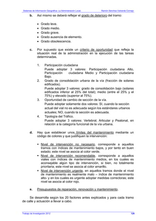 Sistemas de Información Geográfica: La Administración Local. Ramón Sánchez-Valverde Cornejo
Trabajo de Investigación 2012 13 - 61
b. Así mismo se deberá reflejar el grado de deterioro del tramo:
• Grado leve.
• Grado medio.
• Grado grave.
• Grado ausencia de elemento.
• Grado obsolescencia.
c. Por supuesto que existe un criterio de oportunidad que refleja la
situación real de la administración en la ejecución de las tareas
determinadas.
1. Participación ciudadana
Puede adoptar 3 valores: Participación ciudadana Alto,
Participación ciudadana Medio y Participación ciudadana
Bajo.
2. Grado de consolidación urbana de la vía (fracción de solares
edificados).
Puede adoptar 3 valores: grado de consolidación bajo (solares
edificados inferior al 25% del total); medio (entre el 25% y el
75%) y elevado (superior al 75%).
3. Oportunidad de cambio de sección de la vía.
Puede adoptar solamente dos valores: SI, cuando la sección
actual del vial no es adecuada según los estándares urbanos
actuales; NO, cuando la sección es adecuada.
4. Tipología del Tráfico.
Puede adoptar 3 valores: Vertebral, Articular y Peatonal, en
relación a la categoría funcional de la vía urbana.
d. Hay que establecer unos límites del mantenimiento mediante un
código de colores y que justifiquen la intervención:
Nivel de intervención no necesario, corresponde a aquellos
tramos con índices de mantenimiento bajos, y por tanto en buen
estado; este nivel se asocia al color verde.
Nivel de intervención recomendable, corresponde a aquellos
viales con índices de mantenimiento medios, en los cuales es
aconsejable algún tipo de intervención, si bien, no totalmente
prioritaria; este nivel se asocia al color amarillo.
Nivel de intervención urgente, en aquellos tramos donde el nivel
de mantenimiento es realmente malo – índice de mantenimiento
alto- y en los cuales es urgente adoptar medidas correctoras; este
nivel se asocia al color rojo.
e. Presupuestos de reparación, renovación y mantenimiento.
Se desarrolla según los 20 factores antes explicados y para cada tramo
de calle y actuación a llevar a cabo.
129
 