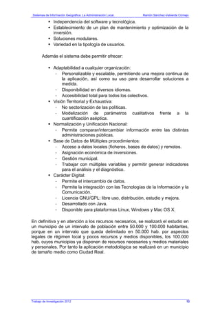 Sistemas de Información Geográfica: La Administración Local. Ramón Sánchez-Valverde Cornejo
Trabajo de Investigación 2012
Independencia del software y tecnológica.
Establecimiento de un plan de mantenimiento y optimización de la
inversión.
Soluciones modulares.
Variedad en la tipología de usuarios.
Además el sistema debe permitir ofrecer:
Adaptabilidad a cualquier organización:
- Personalizable y escalable, permitiendo una mejora continua de
la aplicación, así como su uso para desarrollar soluciones a
medida.
- Disponibilidad en diversos idiomas.
- Accesibilidad total para todos los colectivos.
Visión Territorial y Exhaustiva:
- No sectorización de las políticas.
- Modelización de parámetros cualitativos frente a la
cuantificación aséptica.
Normalización y Unificación Nacional:
- Permite comparar/intercambiar información entre las distintas
administraciones públicas.
Base de Datos de Múltiples procedimientos:
- Acceso a datos locales (ficheros, bases de datos) y remotos.
- Asignación económica de inversiones.
- Gestión municipal.
- Trabajar con múltiples variables y permitir generar indicadores
para el análisis y el diagnóstico.
Carácter Digital:
- Permite el intercambio de datos.
- Permite la integración con las Tecnologías de la Información y la
Comunicación.
- Licencia GNU/GPL: libre uso, distribución, estudio y mejora.
- Desarrollado con Java.
- Disponible para plataformas Linux, Windows y Mac OS X.
En definitiva y en atención a los recursos necesarios, se realizará el estudio en
un municipio de un intervalo de población entre 50.000 y 100.000 habitantes,
porque en un intervalo que queda delimitado en 50.000 hab. por aspectos
legales de régimen local y pocos recursos y medios disponibles, los 100.000
hab. cuyos municipios ya disponen de recursos necesarios y medios materiales
y personales. Por tanto la aplicación metodológica se realizará en un municipio
de tamaño medio como Ciudad Real.
13
 