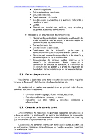 Sistemas de Información Geográfica: La Administración Local. Ramón Sánchez-Valverde Cornejo
Trabajo de Investigación 2012 13 - 63
Ordenanza aplicable.
Datos registrales y catastrales.
Servicios existentes.
Condiciones de colindancia.
Condiciones de la vía pública a la que linde, incluyendo el
mobiliario urbano.
Vuelos.
Plantaciones, instalaciones, edificios, usos actuales y
ocupantes, subsuelo y servidumbres.
b.- Respecto a las circunstancias de planeamiento:
Planeamiento que le afecte, clasificación y calificación del
suelo, especificaciones en cuanto a los usos según las
determinaciones de planeamiento;
Aprovechamiento tipo.
Condiciones de la edificación.
Condiciones de la edificación, protecciones y
servidumbres que puedan disponer el Plan General.
Ejecución del planeamiento en relación a la situación y
estado de ejecución de la urbanización.
Circunstancias de carácter jurídico relativas a la
ejecución de planeamiento, harán referencia a
delimitación de ámbitos de actuación, a la situación de
los instrumentos de gestión y al grado de adquisición de
facultades y del cumplimiento de las cargas urbanísticas.
13.3. Desarrollo y consultas.
Se pretende la posibilidad tanto de la consulta online del ámbito requerido
como de la Generación de Informes, cédulas urbanísticas, etc.
Se establecerá un módulo que consistirá en un generador de informes
siendo su estructura la siguiente:
Diseño de informe: logotipo, títulos, fuentes, tabulación.
Estructura del Informe: campos y contenido.
Relaciones con otras tablas y consultas espaciales y
alfanuméricas.
13.4. Consulta de la base de datos.
Anteriormente se ha hablado de los permisos necesarios para el acceso a
la base de datos, y a continuación se expone la metodología de la consulta,
que por otra parte ya está desarrollada en las diferentes aplicaciones y que hay
que implantar en la aplicación que se utilice.
Las consultas no contienen información de la base de datos, sino tan solo
las instrucciones necesarias para seleccionar los registros y campos requeridos
de una base de datos.
131
 