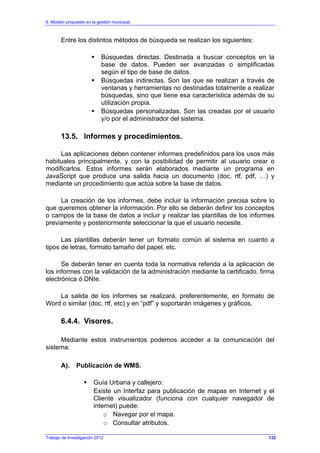 6. Modelo propuesto en la gestión municipal
Trabajo de Investigación 2012
Entre los distintos métodos de búsqueda se realizan los siguientes:
Búsquedas directas. Destinada a buscar conceptos en la
base de datos. Pueden ser avanzadas o simplificadas
según el tipo de base de datos.
Búsquedas indirectas. Son las que se realizan a través de
ventanas y herramientas no destinadas totalmente a realizar
búsquedas, sino que tiene esa característica además de su
utilización propia.
Búsquedas personalizadas. Son las creadas por el usuario
y/o por el administrador del sistema.
13.5. Informes y procedimientos.
Las aplicaciones deben contener informes predefinidos para los usos más
habituales principalmente, y con la posibilidad de permitir al usuario crear o
modificarlos. Estos informes serán elaborados mediante un programa en
JavaScript que produce una salida hacia un documento (doc, rtf, pdf, …) y
mediante un procedimiento que actúa sobre la base de datos.
La creación de los informes, debe incluir la información precisa sobre lo
que queremos obtener la información. Por ello se deberán definir los conceptos
o campos de la base de datos a incluir y realizar las plantillas de los informes
previamente y posteriormente seleccionar la que el usuario necesite.
Las plantillas deberán tener un formato común al sistema en cuanto a
tipos de letras, formato tamaño del papel, etc.
Se deberán tener en cuenta toda la normativa referida a la aplicación de
los informes con la validación de la administración mediante la certificado, firma
electrónica ó DNIe.
La salida de los informes se realizará, preferentemente, en formato de
Word o similar (doc, rtf, etc) y en “pdf” y soportarán imágenes y gráficos.
6.4.4. Visores.
Mediante estos instrumentos podemos acceder a la comunicación del
sistema:
A). Publicación de WMS.
Guía Urbana y callejero:
Existe un Interfaz para publicación de mapas en Internet y el
Cliente visualizador (funciona con cualquier navegador de
internet) puede:
o Navegar por el mapa.
o Consultar atributos.
132
 