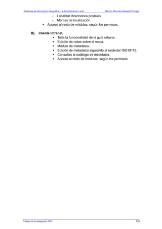 Sistemas de Información Geográfica: La Administración Local. Ramón Sánchez-Valverde Cornejo
Trabajo de Investigación 2012 13 - 65
o Localizar direcciones postales.
o Marcas de localización.
Acceso al resto de módulos, según los permisos.
B). Cliente Intranet.
Toda la funcionalidad de la guía urbana.
Edición de notas sobre el mapa.
Módulo de metadatos.
Edición de metadatos siguiendo el estándar ISO19115.
Consultas al catálogo de metadatos.
Acceso al resto de módulos, según los permisos.
133
 
