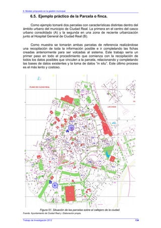 6. Modelo propuesto en la gestión municipal
Trabajo de Investigación 2012
6.5. Ejemplo práctico de la Parcela o finca.
Como ejemplo tomaré dos parcelas con características distintas dentro del
ámbito urbano del municipio de Ciudad Real. La primera en el centro del casco
urbano consolidado (A) y la segunda en una zona de reciente urbanización
junto al Hospital General de Ciudad Real (B).
Como muestra se tomarán ambas parcelas de referencia realizándose
una recopilación de toda la información posible e ir completando las fichas
creadas anteriormente para ser volcadas al sistema. Este trabajo sería un
primer paso en todo el procedimiento que comienza con la recopilación de
todos los datos posibles que vinculen a la parcela, relacionando y completando
las bases de datos existentes y la toma de datos “in situ”. Este último proceso
es el más lento y costoso.
Figura 51. Situación de las parcelas sobre el callejero de la ciudad.
Fuente: Ayuntamiento de Ciudad Real y Elaboración propia.
B
A
134
 