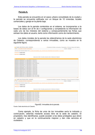 Sistemas de Información Geográfica: La Administración Local. Ramón Sánchez-Valverde Cornejo
Trabajo de Investigación 2012 13 - 67
Parcela A.
Esta parcela se encuentra en el casco urbano consolidado de la ciudad y
la parcela se encuentra edificada con un bloque de 12 viviendas, locales
comerciales y garaje en la planta baja.
Los datos de la parcela contenidos en el sistema, se incorporarían a la
bases de datos con el fin de ir configurando y completando la información de
cada uno de los módulos del sistema y consecuentemente las fichas que
extraen los datos al usuario, tanto como información como de mantenimiento.
Los datos iniciales de la parcela los obtendríamos de la sede electrónica
de Catastro, correspondiendo a varios inmuebles, como se muestra en la
siguiente figura.
Figura52. Inmuebles de la parcela.
Fuente: Sede electrónica de Catastro.
Como ejemplo, la ficha de unos de los inmuebles sería la indicada a
continuación, obtenida mediante acceso libre de la sede de catastro. El
propietario, tras identificarse, puede acceder a los datos protegidos que obran
en catastro y que en la continuamente mejoran y dan más servicios al
ciudadano.
135
 