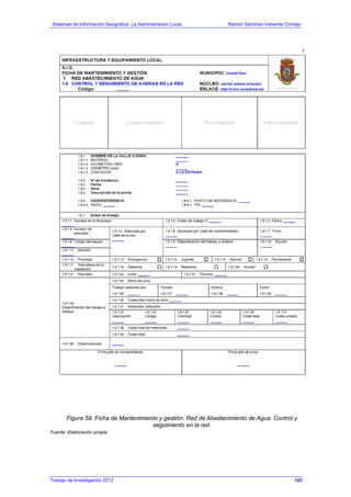 Sistemas de Información Geográfica: La Administración Local. Ramón Sánchez-Valverde Cornejo
Trabajo de Investigación 2012 13 - 73
Figura 59. Ficha de Mantenimiento y gestión. Red de Abastecimiento de Agua. Control y
seguimiento en la red.
Fuente: Elaboración propia.
141
 