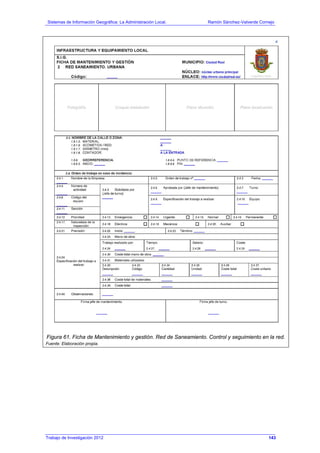 Sistemas de Información Geográfica: La Administración Local. Ramón Sánchez-Valverde Cornejo
Trabajo de Investigación 2012 13 - 75
Figura 61. Ficha de Mantenimiento y gestión. Red de Saneamiento. Control y seguimiento en la red.
Fuente: Elaboración propia.
143
 