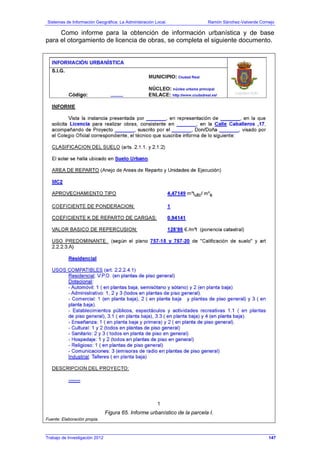Sistemas de Información Geográfica: La Administración Local. Ramón Sánchez-Valverde Cornejo
Trabajo de Investigación 2012 13 - 79
Como informe para la obtención de información urbanística y de base
para el otorgamiento de licencia de obras, se completa el siguiente documento.
Figura 65. Informe urbanístico de la parcela I.
Fuente: Elaboración propia.
147
 
