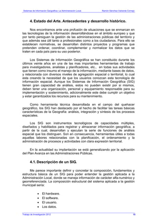 Sistemas de Información Geográfica: La Administración Local. Ramón Sánchez-Valverde Cornejo
4. Estado del Arte. Antecedentes y desarrollo histórico.
Nos encontramos ante una profusión de situaciones que se enmarcan en
las tecnologías de la información desarrollándose en el ámbito europeo y que
por tanto persiguen la gestión de las administraciones públicas del territorio y
que además sea útil tanto a profesionales como a los ciudadanos. Para ello se
establecen normativas, se desarrollan distintos proyectos y programas que
pretenden ordenar, coordinar, complementar y normalizar los datos que se
traten en cada país para su uso posterior.
Los Sistemas de Información Geográfica se han constituido durante los
últimos veinte años en una de las mas importantes herramientas de trabajo
para investigadores, analistas y planificadores, etc., en todas sus actividades
que tienen como insumo el manejo de la información, mediante bases de datos,
y relacionada con diversos niveles de agregación espacial o territorial, lo cual
esta creando la necesidad de que los usuarios conozcan esta tecnología de
información espacial. Aunque los Sistemas de Información Geográfica (SIG)
tienen gran capacidad de análisis, estos no pueden existir por si mismos,
deben tener una organización, personal y equipamiento responsable para su
implementación y sostenimiento, adicionalmente este debe cumplir un objetivo
y estar garantizados los recursos para su mantenimiento.
Como herramienta técnica desarrollada en el campo del quehacer
geográfico, los SIG han destacado por el hecho de facilitar las tareas básicas
características de la Geografía: análisis, integración y síntesis de los procesos
espaciales.
Los SIG son instrumentos tecnológicos de capacidades múltiples,
diseñados y habilitados para registrar y almacenar información geográfica, a
partir de la cual, desarrollan y ejecutan la serie de funciones de análisis
espacial que los distinguen. Son en consecuencia, herramientas útiles a todas
aquellas labores relacionadas con la planificación, el ordenamiento y la
administración de procesos y actividades con clara expresión territorial.
En la actualidad su implantación se está generalizando por la aplicación
del Plan Avanza en las Administraciones Públicas.
4.1. Descripción de un SIG.
Me parece importante definir y concretar la composición, fundamentos y
estructura básica de un SIG para poder entender la gestión aplicada a la
Administración Local, donde se maneja información de carácter alfa-numérico y
georreferenciada. La composición estructural del sistema aplicada a la gestión
municipal sería:
• El hardware.
• El software.
• El usuario.
• Los datos.
Trabajo de Investigación 2012 15
 