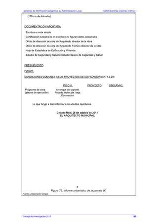 Sistemas de Información Geográfica: La Administración Local. Ramón Sánchez-Valverde Cornejo
Trabajo de Investigación 2012 13 - 87
Figura 73. Informe urbanístico de la parcela IX.
Fuente: Elaboración propia.
155
 