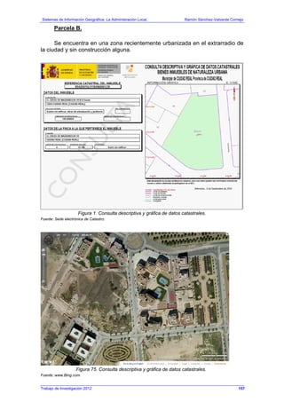 Sistemas de Información Geográfica: La Administración Local. Ramón Sánchez-Valverde Cornejo
Trabajo de Investigación 2012 13 - 89
Parcela B.
Se encuentra en una zona recientemente urbanizada en el extrarradio de
la ciudad y sin construcción alguna.
Figura 1. Consulta descriptiva y gráfica de datos catastrales.
Fuente: Sede electrónica de Catastro.
Figura 75. Consulta descriptiva y gráfica de datos catastrales.
Fuente: www.Bing.com.
157
 