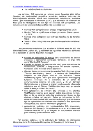 4. Estado del Arte. Antecedentes y desarrollo histórico
• La metodología de implantación.
Los servicios SIG comunes se ofrecen como Servicios Web (Web
Services) de funcionalidad geográfica, accesibles mediante protocolos de
comunicaciones estándar. Existe una organización internacional, conocida
como Open Geoespatial Consortium (OGC), que estableció un estándar de
facto para la interrogación de este tipo de servicios web geográficos. Los
servicios web de funcionalidad geográfica más conocidos son:
Servicio Web cartográfico que entrega imágenes planas: WMS.
Servicio Web cartográfico que entrega geometrías (líneas, puntos,
...): WFS.
Servicio Web cartográfico que entrega modelos 3D del terreno:
WCS.
Servicio Web cartográfico que permite búsqueda de metadatos:
CSW.
Las Aplicaciones de software que acceden al Software Base del SIG son
conocidas como Clientes SIG y presentan las siguientes naturalezas comunes
en la aplicación al sistema de gestión municipal:
Clientes en estaciones de trabajo para operaciones de edición
avanzada y operaciones complejas. Conocidos en argot SIG
como ‘Clientes SIG Pesados’.
Clientes en equipos PC (Arquitectura Intel), para operaciones de
visualización, consulta y maquetación de salidas impresas.
Conocidos como ‘Clientes SIG de escritorio’.
Clientes ligeros consumidores de servicios Web. Conocido como
‘Clientes WebMapping ligeros’. La ventana de GoogleMaps
integrada en una página Web es una aplicación Cliente
WebMapping ligera. Para que estas aplicaciones WebMapping
funciones necesitan de la existencia de un canal de
comunicaciones (Internet en este caso), y de un Servidor
Cartográfico que le entregue la imagen en el encuadre y la escala
solicitados por el Clientes WebMapping ligero que se ejecuta
sobre el Navegador Web del Usuario.
Son aplicaciones de software SIG similares a los Clientes
WebMapping Ligeros, pero operan sobre dispositivos móviles.
Hoy en día se reparten entre las arquitecturas internas de los
distintos móviles del mercado. Todos los fabricantes de SIG,
desde Microsoft hasta ESRI, permiten la descarga gratuita de este
tipo de aplicaciones de software que acceden a sus servidores
cartográficos para obtener información geográfica.
Aplicaciones verticales con funcionalidades SIG embebidas.
Sistemas de información de gestión que acceden a funciones del
Software base del SIG y las integran en sus procesos internos
para obtener y producir nuevos datos.
Por ejemplo podemos ver la estructura del Sistema de Información
Geográfica de la Confederación Hidrográfica del Guadalquivir de la figura 1.
Trabajo de Investigación 2012 16
 