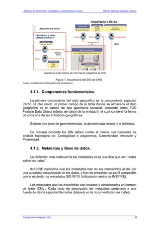 Sistemas de Información Geográfica: La Administración Local. Ramón Sánchez-Valverde Cornejo
Figura 1. Arquitectura del SIG del CHG.
Fuente: Confederación Hidrográfica del Guadalquivir.
4.1.1. Componentes fundamentales.
La primera componente del dato geográfico es la componente espacial,
(dicho de otro modo: el primer campo de la tabla donde se almacena el dato
geográfico es el campo de tipo geometría espacial, conocido como FDO
Feature Data Object (objeto de datos de la entidad)), el cual contiene la forma
de cada una de las entidades geográficas.
Existen dos tipos de georreferencias, la denominada directa y la indirecta.
De manera concreta los SIG deben contar al menos con funciones de
análisis topológico de: Contigüidad o adyacencia, Conectividad, Inclusión y
Proximidad.
4.1.2. Metadatos y Base de datos.
La definición más habitual de los metadatos es la que dice que son “datos
sobre los datos”.
INSPIRE menciona que los metadatos han de ser mantenidos al día por
una autoridad responsable de los datos, y han de presentar un perfil compatible
con el estándar de metadatos ISO19115 (obligatorio dentro de INSPIRE).
Los metadatos que los describirán son creados y almacenados en formato
de texto (XML). Cada texto de descripción de metadatos pertenece a una
fuente de datos espacial (llamadas datasets en la documentación en inglés).
Trabajo de Investigación 2012 17
 