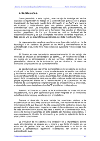 Sistemas de Información Geográfica: La Administración Local. Ramón Sánchez-Valverde Cornejo
Trabajo de Investigación 2012
7. Conclusiones.
Como preámbulo a este capítulo, este trabajo de investigación me ha
supuesto compatibilizar mi trabajo en la administración pública con la propia
investigación del fascinante mundo de la información en las AAPP y la manera
de exponer y materializarlas para uso público, principalmente en la
administración local. Las dificultades encontradas son, particularmente, el
acceso a apoyos externos como son la formación y los estudios en diferentes
ámbitos geográficos, de los que dependo en casi su totalidad de la
disponibilidad laboral y de que la empresa me facilite las tareas requeridas. A
todo esto se une las circunstancias personales, que todo investigador tiene.
La documentación estudiada nos lleva a un desarrollo vertiginoso de la
tecnología y los sistemas de gestión en las AAPP y concretamente en la
administración local, como nivel más cercano al ciudadano y de servicios más
directos.
El Sistema es una herramienta extraordinariamente útil de trabajo, de
consulta, de imagen, de coordinación, de control,..., en resumen de calidad y
de mejora de la administración y de sus servicios públicos, si bien, su
potencialidad depende de la información que se introduzca, de como se
estructure y especialmente de su mantenimiento.
La oportunidad que nos brinda la implantación de un sistema de gestión
municipal, no se debe retrasar, porque invariablemente se tendrán que realizar
y los medios tecnológicos avanzan a grandes pasos y con ello la facilidad de
gestionar eficazmente los recursos disponibles. Con ello la Administración local,
dentro de la complejidad de cada una de ellas, mejorará sustancialmente en la
propia organización interna de la administración y la coordinación en las
materias de su competencia e implementación de procedimientos y protocolos,
mejorando la conectividad con otras AAPP y entidades colaboradoras.
Además, el fomento por parte de la Administración de la red virtual es
incuestionable, es la gran oportunidad para estar integrada en las demandas
actuales de información y su relación con el ciudadano.
Durante el desarrollo de este trabajo, las novedades relativas a la
modernización de las AAPP, sobre todo la estatal, y el volcado en la red de la
información de la que disponen, ha ido constantemente cambiando incluso los
procedimientos, visores web y aportando mayor información como por ejemplo
la sede electrónica de Catastro. No pasa lo mismo en la administración local,
que es la menos evolucionada en este aspecto, con honrosas excepciones, y
que entorpecen la difusión de información y su posterior tratamiento, tanto a
nivel público como interno.
La evolución de los sistemas está enfocado en la implantación, donde
cada administración es singular en sí misma y por tanto el modelo de su
estructura de gestión debe ser adaptado particularmente a su ámbito de
gestión y competencias legalmente establecidas, tan diverso en la
administración local.
179
 