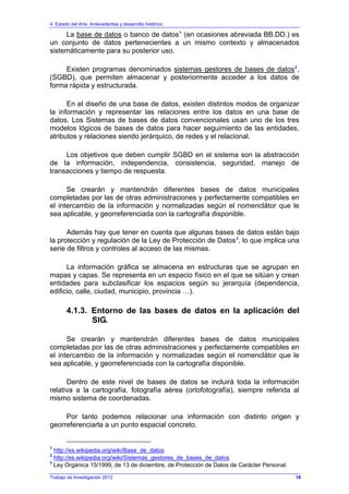 4. Estado del Arte. Antecedentes y desarrollo histórico
Trabajo de Investigación 2012
La base de datos o banco de datos1
(en ocasiones abreviada BB.DD.) es
un conjunto de datos pertenecientes a un mismo contexto y almacenados
sistemáticamente para su posterior uso.
Existen programas denominados sistemas gestores de bases de datos2
,
(SGBD), que permiten almacenar y posteriormente acceder a los datos de
forma rápida y estructurada.
En el diseño de una base de datos, existen distintos modos de organizar
la información y representar las relaciones entre los datos en una base de
datos. Los Sistemas de bases de datos convencionales usan uno de los tres
modelos lógicos de bases de datos para hacer seguimiento de las entidades,
atributos y relaciones siendo jerárquico, de redes y el relacional.
Los objetivos que deben cumplir SGBD en el sistema son la abstracción
de la información, independencia, consistencia, seguridad, manejo de
transacciones y tiempo de respuesta.
Se crearán y mantendrán diferentes bases de datos municipales
completadas por las de otras administraciones y perfectamente compatibles en
el intercambio de la información y normalizadas según el nomenclátor que le
sea aplicable, y georreferenciada con la cartografía disponible.
Además hay que tener en cuenta que algunas bases de datos están bajo
la protección y regulación de la Ley de Protección de Datos3
, lo que implica una
serie de filtros y controles al acceso de las mismas.
La información gráfica se almacena en estructuras que se agrupan en
mapas y capas. Se representa en un espacio físico en el que se sitúan y crean
entidades para subclasificar los espacios según su jerarquía (dependencia,
edificio, calle, ciudad, municipio, provincia …).
4.1.3. Entorno de las bases de datos en la aplicación del
SIG.
Se crearán y mantendrán diferentes bases de datos municipales
completadas por las de otras administraciones y perfectamente compatibles en
el intercambio de la información y normalizadas según el nomenclátor que le
sea aplicable, y georreferenciada con la cartografía disponible.
Dentro de este nivel de bases de datos se incluirá toda la información
relativa a la cartografía, fotografía aérea (ortofotografía), siempre referida al
mismo sistema de coordenadas.
Por tanto podemos relacionar una información con distinto origen y
georreferenciarla a un punto espacial concreto.
1
http://es.wikipedia.org/wiki/Base_de_datos
2
http://es.wikipedia.org/wiki/Sistemas_gestores_de_bases_de_datos
3
Ley Orgánica 15/1999, de 13 de diciembre, de Protección de Datos de Carácter Personal.
18
 