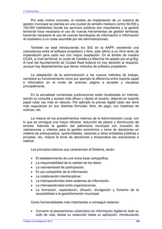 7. Conclusiones.
Trabajo de Investigación 2012
Por este motivo concreto, el modelo de implantación de un sistema de
gestión municipal se plantea en una ciudad de tamaño mediano (entre 50.000 y
100.000 habitantes) donde los servicios públicos son importantes y la gestión
territorial hace necesaria el uso de nuevas herramientas de gestión territorial,
haciendo necesaria el uso de nuevas tecnologías de información e información
al ciudadano a un coste asumible por las administraciones.
También se está introduciendo los SIG en la AAPP, existiendo una
coexistencia entre el software propietario y libre, este último a un ritmo lento de
implantación pera cada vez con mayor aceptación. En el ámbito de nuestra
CCAA, a nivel territorial, la Junta de Castilla-La Mancha ha optado por el gvSig.
A nivel del Ayuntamiento de Ciudad Real todavía no hay decisión al respecto,
aunque hay departamentos que tienen módulos de software propietario.
La adaptación de la administración a los nuevos métodos de trabajo,
cambiará su funcionamiento como por ejemplo la diferencia entre soporte papel
e informático en el modo de archivar, página a acceder y visualizar
principalmente.
En la actualidad numerosas publicaciones están localizadas en Internet,
siendo su consulta y acceso más eficaz y rápido al usuario, dejando en soporte
papel cada vez más en desuso. Por ejemplo la prensa digital cada vez tiene
más seguidores en sus distintas fórmulas: libre, de pago, con boletines de
noticias, etc.
La mejora de los procedimientos internos de la Administración Local, con
lo que se consigue una mayor eficacia, reducción de plazos y disminución de
errores. Además la gestión del patrimonio municipal con inclusión de
valoraciones y criterios para la gestión económica y toma de decisiones en
materia de presupuestos, oportunidades, cesiones a otras entidades públicas o
privadas, etc, mejora la toma de decisiones y temporaliza las actuaciones a
realizar.
Los principios básicos que caracterizan el Sistema, serán:
• El establecimiento de una única base cartográfica.
• La responsabilidad de la calidad de los datos.
• La voluntariedad de participación.
• El uso compartido de la información.
• La colaboración interdisciplinar.
• La interoperatividad entre sistemas de información.
• La interoperatividad entre organizaciones.
• La formación, capacitación, difusión, divulgación y fomento de la
accesibilidad a la geoinformación municipal.
Como funcionalidades más importantes a conseguir estarían:
• Convertir el planeamiento urbanístico en información digital en todo su
ciclo de vida, desde su redacción hasta su aplicación, introduciendo
180
 