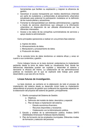 Sistemas de Información Geográfica: La Administración Local. Ramón Sánchez-Valverde Cornejo
Trabajo de Investigación 2012
herramientas que faciliten su explotación y mejoren la eficiencia de
gestión.
• Garantizar el acceso transparente por medios electrónicos (Internet)
por parte de ciudadanos y profesionales al planeamiento urbanístico
actualizado para potenciar la participación ciudadana en la definición
de los nuevos planes y actuaciones.
• Fomentar la interoperabilidad con distintas administraciones y agentes
a través de servicios electrónicos que coloquen a la información
urbanística en disposición de ser utilizada eficientemente por los
diferentes interesados.
• Acceso a los datos de las compañías suministradoras de servicios y
apoyo desde la administración.
Como principales operaciones a realizar en una primera fase estarían:
a. Ingreso de datos.
b. Almacenamiento de datos.
c. Manipulación y procesamiento de datos.
d. Producción de datos.
De la correcta toma de datos tendremos un sistema eficaz y veraz en
cuanto a sus contenidos y gestión.
Como trabajos futuros en la tesis doctoral, pretendemos la implantación
partiendo desde la toma de datos hasta su visualización final, donde las
deficiencias detectadas puedan ser suplidas y desarrollar el sistema y
demostrar la eficacia del mismo. La colaboración de las administraciones
públicas es necesaria por lo que se explicará este trabajo para poder
desarrollarlo y que sea útil a la misma.
Líneas futuras de investigación.
La tesis doctoral, se centraría en la elaboración de todo el proceso de
implantación del sistema desde su desarrollo inicial hasta su implantación
desarrollando el proyecto de gestión que conllevaría los siguientes aspectos en
la elaboración del proyecto del sistema de gestión, principalmente:
1. Diseño conceptual del Sistema de Gestión.
a. Objetivos.
b. Definición del modelo de datos: descriptivo y espacial.
c. Plan de fases e implantación del sistema.
- Estudio económico-financiero.
- Recursos disponibles y necesarios.
- Colaboración con la Administración pública.
2. Estudio y análisis de la administración pública. Análisis DAFO
(Debilidades-Amenazas-Fortalezas-Oportunidades)
3. Plan de formación de los empleados municipales. Diferentes niveles
de formación y selección del personal.
181
 