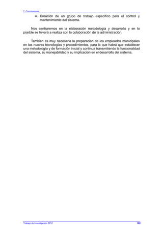7. Conclusiones.
Trabajo de Investigación 2012
4. Creación de un grupo de trabajo específico para el control y
mantenimiento del sistema.
Nos centraremos en la elaboración metodología y desarrollo y en lo
posible se llevará a realiza con la colaboración de la administración.
También es muy necesaria la preparación de los empleados municipales
en las nuevas tecnologías y procedimientos, para la que habrá que establecer
una metodología y de formación inicial y continua transmitiendo la funcionalidad
del sistema, su manejabilidad y su implicación en el desarrollo del sistema.
182
 