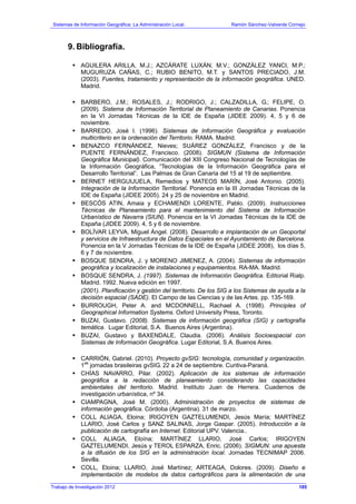 Sistemas de Información Geográfica: La Administración Local. Ramón Sánchez-Valverde Cornejo
9. Bibliografía.
AGUILERA ARILLA, M.J.; AZCÁRATE LUXÁN, M.V.; GONZÁLEZ YANCI, M.P.;
MUGURUZA CAÑAS, C.; RUBIO BENITO, M.T. y SANTOS PRECIADO, J.M.
(2003). Fuentes, tratamiento y representación de la información geográfica. UNED.
Madrid.
BARBERO, J.M.; ROSALES, J.; RODRIGO, J.; CALZADILLA, G.; FELIPE, O.
(2009). Sistema de Información Territorial de Planeamiento de Canarias. Ponencia
en la VI Jornadas Técnicas de la IDE de España (JIDEE 2009). 4, 5 y 6 de
noviembre.
BARREDO, José I. (1996). Sistemas de Información Geográfica y evaluación
multicriterio en la ordenación del Territorio. RAMA. Madrid.
BENAZCO FERNÁNDEZ, Nieves; SUÁREZ GONZÁLEZ, Francisco y de la
PUENTE FERNÁNDEZ, Francisco. (2008). SIGMUN (Sistema de Información
Geográfica Municipal). Comunicación del XIII Congreso Nacional de Tecnologías de
la Información Geográfica, “Tecnologías de la Información Geográfica para el
Desarrollo Territorial”. Las Palmas de Gran Canaria del 15 al 19 de septiembre.
BERNET HERGUIJUELA, Remedios y MATEOS MARÍN, José Antonio. (2005).
Integración de la Información Territorial. Ponencia en la III Jornadas Técnicas de la
IDE de España (JIDEE 2005). 24 y 25 de noviembre en Madrid.
BESCÓS ATIN, Amaia y ECHAMENDI LORENTE, Pablo. (2009). Instrucciones
Técnicas de Planeamiento para el mantenimiento del Sistema de Información
Urbanístico de Navarra (SIUN). Ponencia en la VI Jornadas Técnicas de la IDE de
España (JIDEE 2009). 4, 5 y 6 de noviembre.
BOLÍVAR LEYVA, Miguel Ángel. (2008). Desarrollo e implantación de un Geoportal
y servicios de Infraestructura de Datos Espaciales en el Ayuntamiento de Barcelona.
Ponencia en la V Jornadas Técnicas de la IDE de España (JIDEE 2008), los días 5,
6 y 7 de noviembre.
BOSQUE SENDRA, J. y MORENO JIMENEZ, A. (2004). Sistemas de información
geográfica y localización de instalaciones y equipamientos. RA-MA. Madrid.
BOSQUE SENDRA, J. (1997). Sistemas de Información Geográfica. Editorial Rialp.
Madrid. 1992. Nueva edición en 1997.
(2001). Planificación y gestión del territorio. De los SIG a los Sistemas de ayuda a la
decisión espacial (SADE). El Campo de las Ciencias y de las Artes. pp. 135-169.
BURROUGH, Peter A. and MCDONNELL, Rachael A. (1998). Principles of
Geographical Information Systems. Oxford University Press, Toronto.
BUZAI, Gustavo. (2008). Sistemas de información geográfica (SIG) y cartografía
temática. Lugar Editorial, S.A. Buenos Aires (Argentina).
BUZAI, Gustavo y BAXENDALE, Claudia. (2006). Análisis Socioespacial con
Sistemas de Información Geográfica. Lugar Editorial, S.A. Buenos Aires.
CARRIÓN, Gabriel. (2010). Proyecto gvSIG: tecnología, comunidad y organización.
1
as
jornadas brasileiras gvSIG. 22 a 24 de septiembre. Curitiva-Paraná.
CHÍAS NAVARRO, Pilar. (2002). Aplicación de los sistemas de información
geográfica a la redacción de planeamiento considerando las capacidades
ambientales del territorio. Madrid. Instituto Juan de Herrera. Cuadernos de
investigación urbanística, nº 34.
CIAMPAGNA, José M. (2000). Administración de proyectos de sistemas de
información geográfica. Córdoba (Argentina). 31 de marzo.
COLL ALIAGA, Eloina; IRIGOYEN GAZTELUMENDI, Jesús María; MARTÍNEZ
LLARIO, José Carlos y SANZ SALINAS, Jorge Gaspar. (2005). Introducción a la
publicación de cartografía en Internet. Editorial UPV. Valencia..
COLL ALIAGA, Eloína; MARTÍNEZ LLARIO, José Carlos; IRIGOYEN
GAZTELUMENDI, Jesús y TEROL ESPARZA, Enric. (2006). SIGMUN: una apuesta
a la difusión de los SIG en la administración local. Jornadas TECNIMAP 2006.
Sevilla.
COLL, Eloina; LLARIO, José Martínez; ARTEAGA, Dolores. (2009). Diseño e
implementación de modelos de datos cartográficos para la alimentación de una
Trabajo de Investigación 2012 185
 