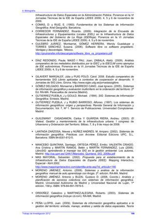 9. Bibliografía.
Infraestructura de Datos Espaciales en la Administración Pública. Ponencia en la VI
Jornadas Técnicas de la IDE de España (JIDEE 2009). 4, 5 y 6 de noviembre de
2009.
COMAS, D. y RUIZ, E. (1993). Fundamentos de los Sistemas de Información
Geográfica. Ariel Geografía. Barcelona.
CORREDOR FERNÁNDEZ, Ricardo. (2009). Integración de la Encuesta de
Infraestructuras y Equipamientos Locales (EIEL) en la Infraestructura de Datos
Espaciales del Gobierno de La Rioja (IDERioja). Ponencia en la VI Jornadas
Técnicas de la IDE de España (JIDEE 2009). 4, 5 y 6 de noviembre.
CULEBRO JUÁREZ, Montserrat, GÓMEZ HERRERA, Wendy Guadalupe y
TORRES SÁNCHEZ, Susana. (2006). Software libre vs software propietario.
Ventajas y desventajas. México.
http://gnutransfer.info/descargas/software_libre_vs_propietario.pdf
DÍAZ REDONDO, Paula; MASÓ I PAU, Joan; ZABALA, Alaitz. (2009). Análisis
comparativo de los metadatos distribuidos por la IDEC y la IDECLM como ejemplos
de IDE autonómicas. Ponencia en la VI Jornadas Técnicas de la IDE de España
(JIDEE 2009). 4, 5 y 6 de noviembre.
GILAVERT MARGALEF, Júlia y PUIG POLO, Cárol. 2008. Estudio comparativo de
herramientas SIG Libres aplicadas a contextos de cooperación al desarrollo. II
Jornadas de SIG Libre, Girona. http://www.sigte.udg.es/jornadassiglibre.
GÓMEZ DELGADO, Monserrat y BARREDO CANO, José Ignacio. (2005). Sistemas
de información geográfica y evaluación multicriterio en la ordenación del territorio. 2ª
Ed. RA-MA. Paracuellos de Jarama (Madrid).
GUTIERREZ PUEBLA, J y GOULD, Michael. (1994). SIG: Sistemas de Información
Geográfica. Síntesis. Madrid.
GUTIERREZ PUEBLA, J y RUBIO BARROSO, Alfonso. (1997). Los sistemas de
información geográficos: origen y perspectivas. Revista General de Información y
Documentación, Vol. 7, Nº 1. Servicio de Publicaciones. Universidad Complutense.
Madrid.
GUILEMANY CASADAMON, Carlos Y GUÀRDIA RIERA, Andreu. (2003). El
Viatest. Gestión y mantenimiento de la infraestructura urbana. I congreso de
Urbanismo y Ordenación del Territorio. Bilbao, 7, 8 y 9 de mayo de 2008.
LANTADA ZARZOSA, Nieves y NÚÑEZ ANDRÉS, M. Amparo. (2002). Sistemas de
información geográfica. Prácticas con Arcview. Editorial Edicions UPC, S.L.
Barcelona. ISBN 84-8301-612-5.
MANCEBO QUINTANA, Santiago; ORTEGA PÉREZ, Emilio; VALENTÍN CRIADO,
Ana Cristina y MARTÍN RAMOS, Belén y MARTÍN FERNÁNDEZ, Luis (2008).
LibroSIG: aprendiendo a manejar los SIG en la gestión ambiental. Los autores,
Madrid. http://oa.upm.es/1244/1/Mancebo_Quintana_SIG_2008a.pdf
MAS MAYORAL, Sebastián. (2002). Propuesta para el establecimiento de la
Infraestructura de Datos Espaciales de España (IDEE). Mapping Interactivo,
Especial - Abril 2002.
http://www.mappinginteractivo.com/plantilla-ante.asp?id_articulo=146
MORENO JIMENEZ, Antonio. (2008). Sistemas y análisis de la información
geográfica: manual de auto aprendizaje con Arcgis. 2ª. edición. RA-MA. Madrid.
MORENO JIMÉNEZ, Antonio y BUZAI, Gustavo D. (2008, Coords.). Análisis y
planificación de servicios colectivos con sistemas de información geográfica.
Madrid, Universidad Autónoma de Madrid y Universidad Nacional de Luján, 1ª
edición, 158 p. ISBN: 978-84-691-7879-5.
ORDOÑEZ, Celestino y MARTINEZ-ALEGRIA, Roberto. (2003). Sistemas de
información geográfica (incluye cd-rom). RA-MA. Madrid.
PEÑA LLOPIS, Juan. (2009). Sistemas de información geográfica aplicados a la
gestión del territorio: entrada, manejo, análisis y salida de datos espaciales. Teoría
Trabajo de Investigación 2012 186
 