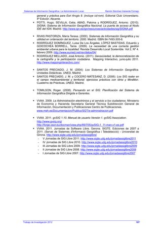 Sistemas de Información Geográfica: La Administración Local. Ramón Sánchez-Valverde Cornejo
general y práctica para Esri Arcgis 9. (incluye cd-rom). Editorial Club Universitario.
4ª Edición. Alicante.
POTTI, Hugo; SEVILLA, Celia; ABAD, Paloma y RODRÍGUEZ, Antonio. (2010).
SIGNA: Sistema de Información Geográfica Nacional. La puerta de acceso al Nodo
IDE del IGN. Madrid. http://www.ign.es/ign/resources/actividades/sig/SIGNA.pdf
RIVAS PASTORIZA, María Teresa. (2000). Sistemas de Información Geográfica y su
utilidad en ordenación del territorio. 2000. Madrid. ISBN 84-7493-305-6.
RODRÍGUEZ DOMÍNGUEZ, Luisa De Los Ángeles; LÓPEZ BASTIDAS, Eduardo y
GOICOCHEA BORRELL, Tania. (2009). La necesidad de una correcta gestión
ambiental urbana para la localidad. Revista Desarrollo Local Sostenible. Vol 2, Nº 4.
febrero 2009. http://www.eumed.net/rev/delos/04/
RODRÍGUEZ MELLADO, José Antonio. (2011). Geosociedad, la democratización de
la cartografía y la participación ciudadana. Mapping Interactivo, junio-julio 2011.
http://www.mappinginteractivo.com/
SANTOS PRECIADO, J. M. (2004): Los Sistemas de Información Geográfica.
Unidades Didácticas. UNED, Madrid.
SANTOS PRECIADO, J. M. y COCERO MATESANZ, D. (2006): Los SIG raster en
el campo medioambiental y territorial: ejercicios prácticos con Idrisi y MiraMon.
Cuaderno de Prácticas, UNED, Madrid.
TOMILSON, Roger. (2008). Pensando en el SIG: Planificación del Sistema de
Información Geográfica Dirigida a Gerentes.
VVAA. 2009. La Administración electrónica y el servicio a los ciudadanos. Ministerio
de Economía y Hacienda Secretaría General Técnica Subdirección General de
Información, Documentación y Publicaciones Centro de Publicaciones.
www.meh.es/Documentacion/Publico/SGT/e-administracion.pdf
VVAA. 2011. gvSIG 1.10. Manual de usuario Versión 1. gvSIG Association.
http://www.gvsig.org/
http://forge.osor.eu/docman/view.php/89/705/gvSIG-1_11-man-v1-es.pdf
VVAA. 2011. Jornadas de Software Libre. Gerona. SIGTE. Ediciones de 2007 a
2011. (Servei de Sistemes d'Informació Geogràfica i Teledetecció) - Universitat de
Girona. http://www.sigte.udg.edu/jornadassiglibre/
- V Jornadas de SIG Libre 2011. http://www.sigte.udg.edu/jornadassiglibre2011
- IV Jornadas de SIG Libre 2010. http://www.sigte.udg.edu/jornadassiglibre2010
- III Jornadas de SIG Libre 2009. http://www.sigte.udg.edu/jornadassiglibre2009
- II Jornadas de SIG Libre 2008. http://www.sigte.udg.edu/jornadassiglibre2008
- I Jornadas de SIG Libre 2007. http://www.sigte.udg.edu/jornadassiglibre2007
Trabajo de Investigación 2012 187
 