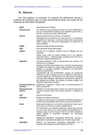 Sistemas de Información Geográfica: La Administración Local. Ramón Sánchez-Valverde Cornejo
10. Glosario.
Con este glosario se proponen un conjunto de definiciones breves y
sintéticas de conceptos para un mejor entendimiento dentro del campo de los
Sistemas de Información Geográfica.
AAPP Administraciones Públicas.
Abandonware Es “software cuyos derechos de autor ya no son defendidos o
que ya no está siendo vendido por la compañía que lo hizo”, y
por eso, se dice que ha sido “abandonado”.
Acimut Ángulo formado entre una línea y un meridiano.
Normalmente nos referimos con este término a la orientación
geográfica; en este caso, la primera línea sería la proyección
sobre el plano XY del vector perpendicular al terreno en el
punto problema.
AEMA Agencia Europea de Medio Ambiente.
AGE Administración General del Estado.
Albedo Fracción de la radiación incidente que es reflejada por una
superficie.
Puede variar entre los límites teóricos de 0 (no reflexión,
absorción total) y 1 (reflexión total); el albedo de la Tierra en su
conjunto es aproximadamente 0.3.
Algoritmo Secuencia explícita y finita de operaciones que conduce a la
solución de un problema.
Aplicado a los SIG suele tratarse de un conjunto de operaciones
de álgebra de mapas y/o sobre bases de datos que permiten
obtener un resultado mediante combinación de información
espacial y alfanumérica.
VALIDACIÓN DE UN ALGORITMO: proceso de verificación
mediante el cual se asegura (a) que el algoritmo está libre de
errores sintácticos y de escritura y (b) que genera resultados
correctos para cualquier combinación coherente de valores de
las variables de entrada. No siempre es posible realizar una
validación algorítmica completa.
Almacenamiento de
archivos
Dispositivos magnéticos usados para el almacenamiento de
datos y programas.
Almacenamiento
externo
Periféricos de almacenamiento externo de memoria fuera de la
memoria principal, tales como discos externos y unidades de
cinta.
ALP Avanza Local Padrón.
Altimetría Medida de la altitud o elevación.
La altitud se mide sobre una superficie de referencia (datum); la
medida de profundidades bajo el agua se denomina batimetría.
Anillo Estructura formada por un conjunto ordenado de líneas que se
cierra sobre sí mismo sin cruces ni solapamientos.
Un anillo define una superficie poligonal y puede estar formado
por una única línea o por varias unidas secuencialmente; en
cualquier caso, el nodo inicial y final de un anillo coinciden y
queda definida la propiedad topológica de interioridad
(dentro/fuera).
ANSI AMERICAN NATIONAL STANDARS INSTITUTE. Normas y
estándares industriales elaborados por la citada organización.
ARC/INFO Sistema de Información Geográfica desarrollado por el
Environmental Research Institute Systems (E.S.R.I.)
Trabajo de Investigación 2012 189
 