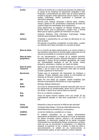 10. Glosario
ArcGis rcGIS es el nombre de un conjunto de productos de software en
el campo de los Sistemas de Información Geográfica o SIG.
Producido y comercializado por ESRI, bajo el nombre genérico
ArcGIS se agrupan varias aplicaciones para la captura, edición,
análisis, tratamiento, diseño, publicación e impresión de
información geográfica.
Permite crear, analizar, almacenar y difundir datos, modelos,
mapas y globos en 3D, poniéndolos a disposición de todos los
usuarios según las necesidades de la organización.
Estas aplicaciones se engloban en familias temáticas como
ArcGIS Server, para la publicación y gestión web, o ArcGIS
Móvil para la captura y gestión de información en campo.
ASCII American Estándar Code Information Interchange. Código
estándar para caracteres alfanuméricos.
Atributo Propiedad o característica de una clase de elementos en una
base de datos.
Por ejemplo, la superficie, la población, la renta media... pueden
ser atributos de la clase municipios en una base de datos.
Base de datos Es un conjunto de datos pertenecientes a un mismo contexto y
que almacena información en formato digital, organizado de una
manera que posibilita su consulta en forma selectiva.
Base de datos
geográficos
Es una representación o modelo de la realidad territorial.
Contiene datos sobre posición, atributos descriptivos, relaciones
espaciales y tiempo de las entidades geográficas, las cuales
son representadas mediante el uso de puntos, líneas,
polígonos, volúmenes o, también, por medio de celdas.
Base de datos
relacional
Estructura de una Base de Datos constituida por un conjunto de
tablas y que en base a las relaciones entre ellos es posible
acceder y gestionar la información.
Benchmark Prueba para la evaluación del desempeño de hardware o
software. Prueba realizada para evaluar la funcionalidad de
sistemas de cómputo, programas o dispositivos.
BPI Bytes Per Inch Bytes por pulgada. Unidad empleada para
describir la densidad de información en cintas magnéticas.
BSD Berkeley Software Distribution.
Buffer Una área de almacenamiento temporal reservada para uso en
las operaciones de entrada-salida, dentro de la cual los datos
son leídos, o dentro de la cual los datos son escritos.
Bug Error en un sistema o programa.
Byte Grupo de dígitos binarios tratados como una unidad. En las
computadoras actuales un byte tiene usualmente 8, 16 o 32
bits.
Cache Dispositivo a área de memoria en RAM de alta velocidad.
CAD/CAM Computer Aided Design / Computer Aided Manufacturing.
Diseño/Manufactura auxiliados por computadora.
CANEVA La red de meridianos y paralelos en un mapa.
Catastro El Catastro Inmobiliario es un registro administrativo
dependiente del Ministerio de Hacienda en el que se describen
los bienes inmuebles rústicos, urbanos y de características
especiales. La descripción catastral de los bienes inmuebles
comprenderá sus características físicas, económicas y jurídicas,
entre las que se encontrarán la localización y la referencia
catastral, la superficie, el uso o destino, la clase de cultivo o
aprovechamiento, la calidad de las construcciones, la
representación gráfica, el valor catastral y el titular catastral.
Trabajo de Investigación 2012 190
 