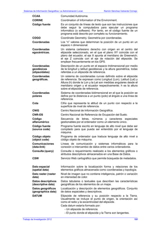 Sistemas de Información Geográfica: La Administración Local. Ramón Sánchez-Valverde Cornejo
CCAA Comunidad Autónoma.
CORINE Coordination of Information of the Environment.
Código fuente Es un conjunto de líneas de texto que son las instrucciones que
debe seguir la computadora para ejecutar un programa
informático (o software). Por tanto, en el código fuente de un
programa está descrito por completo su funcionamiento.
COGO Coordinate Geometry. Geometría por coordenadas.
Coordenadas Los “n” valores que determinan la posición de un punto en un
espacio n dimensional.
Coordenadas
egocéntricas.
Un sistema cartesiano derecho con origen en el centro del
elipsoide seleccionado, en el que el plano XY coincide con el
plano del ecuador, el eje X apunta al meridiano de Greenwich;
el eje Z coincide con el eje de rotación del elipsoide. Se
emplean frecuentemente en los GPS.
Coordenadas
geodésicas
(elipsoidales)
Descripción de un punto en el espacio tridimensional por medio
de la longitud y latitud geodésicas y la altura geométrica, todas
referidas a un elipsoide de referencia.
Coordenadas
geográficas.
Un sistema de coordenadas curvas definido sobre el elipsoide
de referencia. Se expresan como Longitud (Lon), Latitud (Lat) y
Altura (h) donde la Lon y la Lat son medidas angulares desde el
meridiano origen y el ecuador respectivamente; h es la altura
sobre el elipsoide de referencia.
Coordenadas
polares
Sistema de coordenadas bidimensional en el que la posición se
define por la distancia a un punto (polo) el ángulo a una línea de
referencia.
Cota Cifra que representa la altitud de un punto con respecto a la
superficie de nivel de referencia.
CNIG Centro Nacional de Información Geográfica.
CNR-OS Centro Nacional de Referencia de Ocupación del Suelo.
Código
alfanumérico
Secuencia de letras, números y caracteres especiales
gestionables por el ordenador como un elemento único.
Código fuente
(source code)
Programa fuente escrito en lenguaje de alto nivel que debe ser
compilado para que pueda ser entendido por el lenguaje de
máquina.
Código objeto
(object code)
Programa de ordenador que traduce lenguaje de alto nivel a
código objeto de máquina.
Comunicaciones
(data-link)
Líneas de comunicación y sistemas informáticos para la
conexión e intercambio de datos entre varios ordenadores.
Consulta (query) Consulta o requerimiento realizado a los elementos gráficos o
atributos descriptivos almacenados en una Base de Datos.
CSW Servicio Web cartográfico que permite búsqueda de metadatos.
Dato espacial
(spatial data)
Información sobre la localización forma y relaciones de los
elementos gráficos almacenada como coordenadas y topología.
Dato raster (raster
data)
Nivel de imagen que no contiene inteligencia, patrón o variación
en intensidad de color.
Datos descriptivos
(descriptive data)
Datos tabulares o textuales que describen las características
geográficas de los elementos de un mapa.
Datos geográficos
(geographics data)
Localización y descripción de elementos geográficos. Conjunto
de datos espaciales y descriptivos.
DATUM Elipsoide de referencia y su posición respecto a la Tierra.
Usualmente se incluye el punto de origen, la orientación así
como el radio y la excentricidad del elipsoide.
Cada datum estaría formado por:
- Un elipsoide de referencia.
- El punto donde el elipsoide y la Tierra son tangentes.
Trabajo de Investigación 2012 191
 