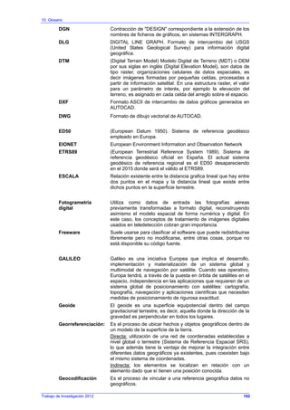 10. Glosario
DGN Contracción de "DESIGN" correspondiente a la extensión de los
nombres de ficheros de gráficos, en sistemas INTERGRAPH.
DLG DIGITAL LINE GRAPH. Formato de intercambio del USGS
(United States Geological Survey) para información digital
geográfica.
DTM (Digital Terrain Model) Modelo Digital de Terreno (MDT) o DEM
por sus siglas en inglés (Digital Elevation Model), son datos de
tipo raster, organizaciones celulares de datos espaciales, es
decir imágenes formadas por pequeñas celdas, procesadas a
partir de información satelital. En una estructura raster, el valor
para un parámetro de interés, por ejemplo la elevación del
terreno, es asignado en cada celda del arreglo sobre el espacio.
DXF Formato ASCII de intercambio de datos gráficos generados en
AUTOCAD.
DWG Formato de dibujo vectorial de AUTOCAD.
ED50 (European Datum 1950). Sistema de referencia geodésico
empleado en Europa.
EIONET European Environment Information and Observation Network
ETRS89 (European Terrestrial Reference System 1989). Sistema de
referencia geodésico oficial en España. El actual sistema
geodésico de referencia regional es el ED50 desapareciendo
en el 2015 donde será el válido el ETRS89.
ESCALA Relación existente entre la distancia grafica lineal que hay entre
dos puntos en el mapa y la distancia lineal que existe entre
dichos puntos en la superficie terrestre.
Fotogrametría
digital
Utiliza como datos de entrada las fotografías aéreas
previamente transformadas a formato digital, reconstruyendo
asimismo el modelo espacial de forma numérica y digital. En
este caso, los conceptos de tratamiento de imágenes digitales
usados en teledetección cobran gran importancia.
Freeware Suele usarse para clasificar al software que puede redistribuirse
libremente pero no modificarse, entre otras cosas, porque no
está disponible su código fuente.
GALILEO Galileo es una iniciativa Europea que implica el desarrollo,
implementación y materialización de un sistema global y
multimodal de navegación por satélite. Cuando sea operativo,
Europa tendrá, a través de la puesta en órbita de satélites en el
espacio, independencia en las aplicaciones que requieren de un
sistema global de posicionamiento con satélites: cartografía,
topografía, navegación y aplicaciones científicas que necesiten
medidas de posicionamiento de rigurosa exactitud.
Geoide El geoide es una superficie equipotencial dentro del campo
gravitacional terrestre, es decir, aquella donde la dirección de la
gravedad es perpendicular en todos los lugares.
Georreferenciación: Es el proceso de ubicar hechos y objetos geográficos dentro de
un modelo de la superficie de la tierra.
Directa: utilización de una red de coordenadas establecidas a
nivel global o terrestre (Sistema de Referencia Espacial SRS),
lo que además tiene la ventaja de mejorar la integración entre
diferentes datos geográficos ya existentes, pues coexisten bajo
el mismo sistema de coordenadas.
Indirecta: los elementos se localizan en relación con un
elemento dado que sí tienen una posición conocida.
Geocodificación Es el proceso de vincular a una referencia geográfica datos no
geográficos.
Trabajo de Investigación 2012 192
 