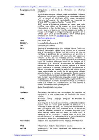 Sistemas de Información Geográfica: La Administración Local. Ramón Sánchez-Valverde Cornejo
Geoprocesamiento Manipulación y análisis de la información con referencia
geográfica.
GIMP Significaba inicialmente «General Image Manipulation Program»
(«Programa general para manipulación de imágenes»), pero en
1997 se cambió al significado «GNU Image Manipulation
Program» («Programa de manipulación de imágenes de
GNU»). GIMP forma parte oficial del Proyecto GNU.
GIMP permite el tratado de imágenes en capas, para poder
modificar cada objeto de la imagen en forma totalmente
independiente a las demás capas en la imagen, también
pueden subirse o bajarse de nivel las capas para facilitar el
trabajo en la imagen, la imagen final puede guardarse en el
formato xcf de GIMP que soporta capas, o en un formato plano
sin capas, que puede ser png, bmp, gif, jpg, etc.
http://www.gimp.org.es/
GNU GNU No es Unix
GNU GPL Licencia Pública General de GNU
GPL General Public License
GPS Sistema de posicionamiento con satélites (Global Positioning
System). La precisión métrica en un principio era la necesaria
para la navegación en tiempo real, pero pronto se puso de
manifiesto la posibilidad de sus aplicaciones en geodesia, al
permitir conocer la posición del observador con precisiones
similares a las de los métodos clásicos, mediante el
postprocesado de datos, siendo en la actualidad un instrumento
capaz de satisfacer demandas dentro de los campos de la
Geodinámica y la Geofísica. La idea básica del sistema es la
medida de distancias entre el aparato receptor y al menos
cuatro satélites de la constelación NAVSTAR, de manera que la
primera operación es conocer la posición del satélite en una
época determinada por medio de los parámetros orbitales
radiodifundidos en el mensaje de navegación. De esta manera,
y mediante el tratamiento de los observables GPS (medidas de
fase, tiempo y pseudodistancias) se puede conocer la posición
en postproceso de la antena del receptor, cuyas coordenadas
vendrán dadas en el sistema de referencia WGS 84, por lo que
habrá que realizar una transformación de este sistema al
sistema de referencia local que se precise.
GSDI Global Spatial Data Infrastructure
Hardware Dispositivos electrónicos que proporcionan la capacidad de
computación y que proporcionan las funciones del mundo
exterior.
HTML HyperText Markup Language (Lenguaje de Marcado de
Hipertexto).
Es el lenguaje de marcado predominante para la elaboración de
páginas web. Es usado para describir la estructura y el
contenido en forma de texto, así como para complementar el
texto con objetos tales como imágenes. HTML se escribe en
forma de "etiquetas", rodeadas por corchetes angulares (<,>).
HTML también puede describir, hasta un cierto punto, la
apariencia de un documento, y puede incluir un script (por
ejemplo Javascript), el cual puede afectar el comportamiento de
navegadores web y otros procesadores de HTML.
Hipsometría Medición de la elevación del terreno respecto al nivel del mar.
IDEE Infraestructura de Datos Espaciales de España.
IDEOSE Infraestructura de Datos Espaciales del Observatorio de
Sostenibilidad.
Trabajo de Investigación 2012 193
 