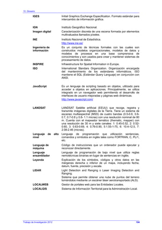 10. Glosario
IGES Initial Graphics Exchange Especification. Formato estándar para
intercambio de información gráfica.
IGN Instituto Geográfico Nacional.
Imagen digital Caracterización discreta de una escena formada por elementos
multivaluados llamados píxeles.
INE Instituto Nacional de Estadística.
http://www.ine.es/
Ingeniería de
información
Es un conjunto de técnicas formales con las cuales son
construidos modelos organizacionales, modelos de datos y
modelos de procesos en una base comprensiva de
conocimientos y son usados para crear y mantener sistemas de
procesamiento de datos.
INSPIRE Infraestructure for Spatial Information in Europe.
ISO International Standars Organization. Organización encargada
del mantenimiento de los estándares informáticos. ISO
mantiene el SQL (Estándar Query Languaje) en conjunción con
ANSI.
JavaScript Es un lenguaje de scripting basado en objetos, utilizado para
acceder a objetos en aplicaciones. Principalmente, se utiliza
integrado en un navegador web permitiendo el desarrollo de
interfaces de usuario mejoradas y páginas web dinámicas.
http://www.javascript.com/
LANDSAT LANDSAT Satélite artificial (EEUU) que recoge, registra y
transmite imágenes digitales de la Tierra. Tiene un sistema de
escaneo multiespectral (MSS) de cuatro bandas (0.5-0.6, 0.6-
0.7, 0.7-0.8 y 0.8- 1.1 micras) con una resolución nominal de 80
m. Cuenta con el mapeador temático (thematic, mapper) con
una resolución de 30 m y siete canales: 1: 0.45-0.52, 2: 0.52-
0.60, 3: 0.63-0.69, 4: 0.76-0.90, 5:1.55-1-75, 6: 10.4-12.5, 7:
2.08-2.46 (micras).
Lenguaje de alto
nivel
Lenguaje de programación que utilización sentencias,
comandos y símbolos en inglés tales como FORTRAN, C, PL/1,
etc.
Lenguaje de
máquina
Código de instrucciones que un ordenador puede ejecutar y
reconocer directamente.
Lenguaje
ensamblador
Lenguaje de programación de bajo nivel que utiliza reglas
nemotécnicas binarias en lugar de sentencias en inglés.
Leyenda Explicación de los símbolos, códigos y otros datos en las
márgenes derecha o inferior de un mapa, incluyendo fecha,
datum, fuente, precisión y escala.
LIDAR Light Detection and Ranging o Laser Imaging Detection and
Ranging.
Sistema que permite obtener una nube de puntos del terreno
tomándolos mediante un escáner láser aerotransportado (ALS).
LOCALWEB Gestor de portales web para las Entidades Locales.
LOCALGIS Sistema de Información Territorial para la Administración Local.
Trabajo de Investigación 2012 194
 