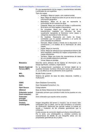 Sistemas de Información Geográfica: La Administración Local. Ramón Sánchez-Valverde Cornejo
Mapa Es una representación de los rasgos y características naturales
o artificiales de una superficie.
Tipos de mapas:
- Analógico. Mapa en papel u otro material similar.
- Base. Mapa de referencia sobre el que se ubica la nueva
información geográfica.
- Batimétrico. Mapa en el que se represente la
profundidad de los cuerpos de agua.
- Catastral. Mapa que muestra los límites o subdivisiones
de la tierra con fines legales o hacendarios.
- De coropletas. Mapa que refleja el valor de la
característica mapeada con símbolos de área;
usualmente representa el fenómeno como clases o
categorías asociadas al color del área.
- De isopletas. Representa por medio de líneas,
cantidades que no pueden asociarse a un punto tal
como densidad de población.
- Derivado. Mapa creado a través de la depuración o la
combinación o el análisis de la información de otros
mapas.
- Digital. Mapa en memoria.
- Índice. Mapa de referencia que representa el entorno del
área mapeada e identifica los mapas componentes o los
mapas adyacentes.
- Temático. Mapa que ilustra las características de clase
de una variable espacial en particular.
- Virtual. Mapa en pantalla.
Metadatos Describe varios atributos de los objetos de información y les
otorga significado, contexto y organización.
Modelo Digital del
Terreno (MDT)
Es la representación cuantitativa en formato digital de la
superficie terrestre. Contiene información acerca de la posición
(x, y) y la altitud (z) de los elementos de la superficie.
MPL Mozilla Public License
MySQL Sistema de gestión de base de datos relacional, multihilo y
multiusuario
ODBC Open Database Connectivity.
OGC Open Geospatial Consortium, Inc.
Open Source Código abierto.
ORACLE Base de Datos Relacional de Oracle Corporation.
Ordenador central
(host computer)
Ordenador primario que controla el resto de los puestos en una
red.
Ordenador
principal
(mainfram)
Gran ordenador que soporta varios usuarios.
Ortofoto,
ortofotografía
Imagen fotográfica del terreno o mosaico, con el mismo valor
cartográfico que un plano, que ha sido sometida a un proceso
de rectificación diferencial que permite realizar la puesta en
escala y nivelación de las unidades geométricas que lo
componen.
A este proceso de corrección digital se le llama ortorectificación.
Por lo tanto, una ortofotografía (u ortofoto) combina las
características de detalle de una fotografía aérea con las
propiedades geométricas de un plano.
Trabajo de Investigación 2012 195
 