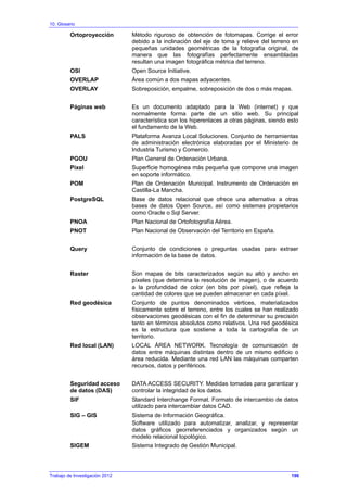 10. Glosario
Ortoproyección Método riguroso de obtención de fotomapas. Corrige el error
debido a la inclinación del eje de toma y relieve del terreno en
pequeñas unidades geométricas de la fotografía original, de
manera que las fotografías perfectamente ensambladas
resultan una imagen fotográfica métrica del terreno.
OSI Open Source Initiative.
OVERLAP Área común a dos mapas adyacentes.
OVERLAY Sobreposición, empalme, sobreposición de dos o más mapas.
Páginas web Es un documento adaptado para la Web (internet) y que
normalmente forma parte de un sitio web. Su principal
característica son los hiperenlaces a otras páginas, siendo esto
el fundamento de la Web.
PALS Plataforma Avanza Local Soluciones. Conjunto de herramientas
de administración electrónica elaboradas por el Ministerio de
Industria Turismo y Comercio.
PGOU Plan General de Ordenación Urbana.
Pixel Superficie homogénea más pequeña que compone una imagen
en soporte informático.
POM Plan de Ordenación Municipal. Instrumento de Ordenación en
Castilla-La Mancha.
PostgreSQL Base de datos relacional que ofrece una alternativa a otras
bases de datos Open Source, así como sistemas propietarios
como Oracle o Sql Server.
PNOA Plan Nacional de Ortofotografía Aérea.
PNOT Plan Nacional de Observación del Territorio en España.
Query Conjunto de condiciones o preguntas usadas para extraer
información de la base de datos.
Raster Son mapas de bits caracterizados según su alto y ancho en
píxeles (que determina la resolución de imagen), o de acuerdo
a la profundidad de color (en bits por píxel), que refleja la
cantidad de colores que se pueden almacenar en cada píxel.
Red geodésica Conjunto de puntos denominados vértices, materializados
físicamente sobre el terreno, entre los cuales se han realizado
observaciones geodésicas con el fin de determinar su precisión
tanto en términos absolutos como relativos. Una red geodésica
es la estructura que sostiene a toda la cartografía de un
territorio.
Red local (LAN) LOCAL ÁREA NETWORK. Tecnología de comunicación de
datos entre máquinas distintas dentro de un mismo edificio o
área reducida. Mediante una red LAN las máquinas comparten
recursos, datos y periféricos.
Seguridad acceso
de datos (DAS)
DATA ACCESS SECURITY. Medidas tomadas para garantizar y
controlar la integridad de los datos.
SIF Standard Interchange Format. Formato de intercambio de datos
utilizado para intercambiar datos CAD.
SIG – GIS Sistema de Información Geográfica.
Software utilizado para automatizar, analizar, y representar
datos gráficos georreferenciados y organizados según un
modelo relacional topológico.
SIGEM Sistema Integrado de Gestión Municipal.
Trabajo de Investigación 2012 196
 
