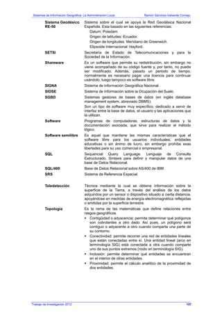 Sistemas de Información Geográfica: La Administración Local. Ramón Sánchez-Valverde Cornejo
Sistema Geodésico
RE-50
Sistema sobre el cual se apoya la Red Geodésica Nacional
Española. Esta basado en las siguientes referencias:
Datum: Potsdam.
Origen de latitudes: Ecuador.
Origen de longitudes: Meridiano de Greenwich.
Elipsoide Internacional: Hayford.
SETSI Secretaría de Estado de Telecomunicaciones y para la
Sociedad de la Información.
Shareware Es un software que permite su redistribución, sin embargo no
viene acompañado de su código fuente y, por tanto, no puede
ser modificado. Además, pasado un periodo de tiempo,
normalmente es necesario pagar una licencia para continuar
usándolo, luego tampoco es software libre.
SIGNA Sistema de Información Geográfica Nacional.
SIOSE Sistema de Información sobre la Ocupación del Suelo.
SGBD Sistemas gestores de bases de datos (en inglés database
management system, abreviado DBMS).
Son un tipo de software muy específico, dedicado a servir de
interfaz entre la base de datos, el usuario y las aplicaciones que
la utilizan.
Software Programas de computadoras, estructuras de datos y la
documentación asociada, que sirve para realizar el método
lógico.
Software semilibre Es aquel que mantiene las mismas características que el
software libre para los usuarios individuales, entidades
educativas o sin ánimo de lucro, sin embargo prohíbe esas
libertades para su uso comercial o empresarial.
SQL Sequencial Query Language. Lenguaje de Consulta
Estructurado. Sintaxis para definir y manipular datos de una
base de Datos Relacional.
SQL/400 Base de Datos Relacional sobre AS/400 de IBM.
SRS Sistema de Referencia Espacial.
Teledetección Técnica mediante la cual se obtiene información sobre la
superficie de la Tierra, a través del análisis de los datos
adquiridos por un sensor o dispositivo situado a cierta distancia,
apoyándose en medidas de energía electromagnética reflejadas
o emitidas por la superficie terrestre.
Topología Es la rama de las matemáticas que define relaciones entre
rasgos geográficos.
Contigüidad o adyacencia: permite determinar qué polígonos
son colindantes a otro dado. Así pues, un polígono será
contiguo o adyacente a otro cuando comparta una parte de
su contorno.
Conectividad: permite recorrer una red de entidades lineales
que están conectadas entre sí. Una entidad lineal (arco en
terminología SIG) está conectada a otra cuando comparte
uno de sus puntos extremos (nodo en terminología SIG).
Inclusión: permite determinar qué entidades se encuentran
en el interior de otras entidades.
Proximidad: permite el cálculo analítico de la proximidad de
dos entidades.
Trabajo de Investigación 2012 197
 