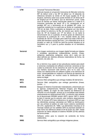 10. Glosario
Trabajo de Investigación 2012
UTM Universal Transverse Mercator.
Retícula trazada en proyección transversa de Mercator entre los
80º de latitud norte y los 80º de latitud sur. El elipsoide de
referencia terrestre se divide en 60 husos iguales de 6º de
longitud; asimismo cada huso queda dividido en 20 áreas de 6º
de longitud por 8º de latitud, que se denominan zonas. Cada
zona se denota con letras mayúsculas desde la C hasta la X
inclusives (excluidas las letras I,Ñ y O), empezando en el
paralelo 80º sur y terminando en el paralelo 80º norte. La
superficie cubierta por la cuadrícula se divide en cuadrados de
100 km de lado. Estos cuadrados se designan por dos letras,
que indican la columna y la fila, de manera que, dentro de un
área de 18º de longitud, por 17º de latitud, no se repita la
denominación de un cuadrado. El tercer grado de referencia lo
proporciona la cuadrícula de 1 km, trazada dentro de cada
cuadrado de 100 km. El origen para cada huso está a 500 km al
oeste del meridiano central del huso, y en ordenadas se le da al
ecuador un valor de 10.000 km para los puntos situados en el
hemisferio sur y 0 para lo puntos situados en el hemisferio
norte.
Vectorial Una imagen vectorial es una imagen digital formada por objetos
o entidades geométricas independientes (puntos, líneas,
polígonos, segmentos, polígonos, arcos, etc.), cada uno de
ellos definido por distintos atributos matemáticos de forma, de
posición, de color, etc.
Warez Es un término muy usado en las subculturas cracker para aludir
a versiones crackeadas de software comercial, versiones en las
cuales la protección de los derechos de autor ha sido quitada.
Los hackers reconocen este término, pero no lo usan. Los
warez son distribuciones de software sujetas a los derechos de
autor, comercializadas en violación a la licencia de derechos de
autor del software, en muchos casos la distribución de los
warez es ilegal.
WCS Servicio Web cartográfico que entrega modelos 3D del terreno.
WFS Servicio Web cartográfico que entrega geometrías (líneas,
puntos, ...).
WGS-84 Designa el Sistema Coordenado materializado y diseminado por
la agencia norteamericana National Imagery and Mapping
Agency (NIMA). El origen de este Sistema de Referencia se
remonta a la era Doppler, aunque en la actualidad está basado
prácticamente en observaciones GPS. La solución más reciente
es el denominado WGS84 versión G873, época 1997.0, donde
la letra G denota que la solución solo contiene observaciones
GPS. El número 873 hace referencia a la semana GPS en que
las efemérides precisas calculadas por NIMA se distribuyeron
por vez primera al público en este nuevo sistema coordenado
(0h UTC, septiembre 29, 1996). Las efemérides incluídas en el
mensaje radiado por los satélites GPS se expresan también en
este marco de referencia desde el 29 de Enero de 1997. Hasta
entonces se había utilizado el sistema WGS84 (G730) definido
de forma similar.
Wiki Software online para la creación de contenido de forma
colaborativa.
WMS Servicio Web cartográfico que entrega imágenes planas.
198
 