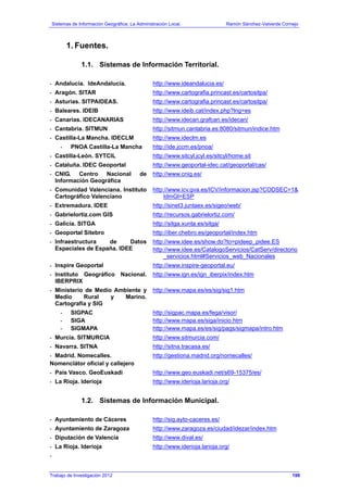 Sistemas de Información Geográfica: La Administración Local. Ramón Sánchez-Valverde Cornejo
1. Fuentes.
1.1. Sistemas de Información Territorial.
- Andalucía. IdeAndalucía. http://www.ideandalucia.es/
- Aragón. SITAR http://www.cartografia.princast.es/cartositpa/
- Asturias. SITPAIDEAS. http://www.cartografia.princast.es/cartositpa/
- Baleares. IDEIB http://www.ideib.cat/index.php?lng=es
- Canarias. IDECANARIAS http://www.idecan.grafcan.es/idecan/
- Cantabria. SITMUN http://sitmun.cantabria.es:8080/sitmun/indice.htm
- Castilla-La Mancha. IDECLM http://www.ideclm.es
- PNOA Castilla-La Mancha http://ide.jccm.es/pnoa/
- Castilla-León. SYTCIL http://www.sitcyl.jcyl.es/sitcyl/home.sit
- Cataluña. IDEC Geoportal http://www.geoportal-idec.cat/geoportal/cas/
- CNIG. Centro Nacional de
Información Geográfica
http://www.cnig.es/
- Comunidad Valenciana. Instituto
Cartográfico Valenciano
http://www.icv.gva.es/ICV/informacion.jsp?CODSEC=1&
IdmGl=ESP
- Extremadura. IDEE http://sinet3.juntaex.es/sigeo/web/
- Gabrielortiz.com GIS http://recursos.gabrielortiz.com/
- Galicia. SITGA http://sitga.xunta.es/sitga/
- Geoportal Sitebro http://iber.chebro.es/geoportal/index.htm
- Infraestructura de Datos
Espaciales de España. IDEE
http://www.idee.es/show.do?to=pideep_pidee.ES
http://www.idee.es/CatalogoServicios/CatServ/directorio
_servicios.html#Servicios_web_Nacionales
- Inspire Geoportal http://www.inspire-geoportal.eu/
- Instituto Geográfico Nacional.
IBERPRIX
http://www.ign.es/ign_iberpix/index.htm
- Ministerio de Medio Ambiente y
Medio Rural y Marino.
Cartografía y SIG
http://www.mapa.es/es/sig/sig1.htm
- SIGPAC
- SIGA
- SIGMAPA
http://sigpac.mapa.es/fega/visor/
http://www.mapa.es/siga/inicio.htm
http://www.mapa.es/es/sig/pags/sigmapa/intro.htm
- Murcia. SITMURCIA http://www.sitmurcia.com/
- Navarra. SITNA http://sitna.tracasa.es/
- Madrid. Nomecalles.
Nomenclátor oficial y callejero
http://gestiona.madrid.org/nomecalles/
- País Vasco. GeoEuskadi http://www.geo.euskadi.net/s69-15375/es/
- La Rioja. Iderioja http://www.iderioja.larioja.org/
1.2. Sistemas de Información Municipal.
- Ayuntamiento de Cáceres http://sig.ayto-caceres.es/
- Ayuntamiento de Zaragoza http://www.zaragoza.es/ciudad/idezar/index.htm
- Diputación de Valencia http://www.dival.es/
- La Rioja. Iderioja http://www.iderioja.larioja.org/
-
Trabajo de Investigación 2012 199
 