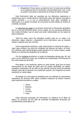 4. Estado del Arte. Antecedentes y desarrollo histórico
Dibujándola. Pocas veces, se parte de cero. En este caso se dibuja
en el programa toda la información de georreferencias, con lo que
se puede ir asociando a elementos de la base de datos al dibujar.
Esta información debe ser aportada por los diferentes organismos e
instituciones para ir conformando la información base del sistema municipal a
escala territorial y a su vez la administración local debe completar la
información a su escala municipal. En el proceso de este trabajo se incidirá en
el ámbito municipal.
La estructura de capas es la división vertical de la información geográfica
que a su vez se encuentra dentro de los mapas. Es una estructura jerárquica
con niveles ilimitados, que en cada caso serán relacionadas con las bases de
datos existentes.
Tanto las capas como las subcapas, pueden estar en un mapa o en
diferentes mapas, estando a disposición de la información que se necesite
extraer y agrupar para uso concreto.
Como organización jerárquica, cada mapa tendrá un conjunto de capas, y
cada capa contiene una serie de entidades (de bloques de textos, de línea,
etc). Además cada entidad gráfica puede aparecer en un varios mapas y capas
debido a su distribución geográfica en el espacio.
Con las ortofotos tendremos un juego de fotografías aéreas (jpg, tiff, etc)
junto a unos archivos de texto que contienen las coordenadas UTM exactas de
las cuatro esquinas de la foto.
Para llegar a una resolución optima en cada escala, igual que se hacen
internamente en las bases de datos para los mapas vectoriales, es realizar
escalados automáticos de las fotos lo que permite moverse entre las distintas
escalas, para ello se generan una cuadrícula superior con imágenes de menor
resolución en varias capas.
Se trabaja con cinco tipos de entidades que son estándar en importación/
exportación de archivos DXF desde cualquier programa de edición vectorial
para tratamiento de planos y mapas.
Textos.
Bloques.
Líneas.
Círculos.
Fotos.
Cada elemento (paquetes de información en registros de la Base de
datos), se compone de una lista de entidades homogéneas producida por
procedimientos automáticos de:
Trabajo de Investigación 2012 20
 